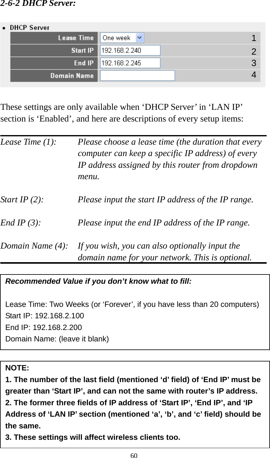 60 2-6-2 DHCP Server:    These settings are only available when ‘DHCP Server’ in ‘LAN IP’ section is ‘Enabled’, and here are descriptions of every setup items:  Lease Time (1):    Please choose a lease time (the duration that every computer can keep a specific IP address) of every IP address assigned by this router from dropdown menu.  Start IP (2):      Please input the start IP address of the IP range.  End IP (3):       Please input the end IP address of the IP range.  Domain Name (4):    If you wish, you can also optionally input the domain name for your network. This is optional.                Recommended Value if you don’t know what to fill:  Lease Time: Two Weeks (or ‘Forever’, if you have less than 20 computers) Start IP: 192.168.2.100 End IP: 192.168.2.200 Domain Name: (leave it blank) NOTE:  1. The number of the last field (mentioned ‘d’ field) of ‘End IP’ must be greater than ‘Start IP’, and can not the same with router’s IP address. 2. The former three fields of IP address of ‘Start IP’, ‘End IP’, and ‘IP Address of ‘LAN IP’ section (mentioned ‘a’, ‘b’, and ‘c’ field) should be the same. 3. These settings will affect wireless clients too. 1 3 4 2 