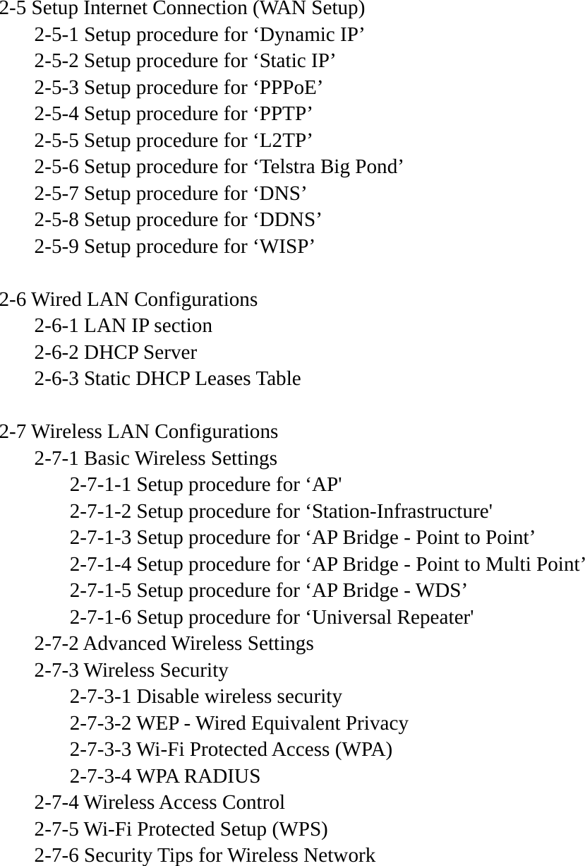  2-5 Setup Internet Connection (WAN Setup)   2-5-1 Setup procedure for ‘Dynamic IP’   2-5-2 Setup procedure for ‘Static IP’   2-5-3 Setup procedure for ‘PPPoE’   2-5-4 Setup procedure for ‘PPTP’   2-5-5 Setup procedure for ‘L2TP’   2-5-6 Setup procedure for ‘Telstra Big Pond’   2-5-7 Setup procedure for ‘DNS’   2-5-8 Setup procedure for ‘DDNS’   2-5-9 Setup procedure for ‘WISP’  2-6 Wired LAN Configurations   2-6-1 LAN IP section   2-6-2 DHCP Server   2-6-3 Static DHCP Leases Table  2-7 Wireless LAN Configurations  2-7-1 Basic Wireless Settings     2-7-1-1 Setup procedure for ‘AP&apos;     2-7-1-2 Setup procedure for ‘Station-Infrastructure&apos;     2-7-1-3 Setup procedure for ‘AP Bridge - Point to Point’     2-7-1-4 Setup procedure for ‘AP Bridge - Point to Multi Point’     2-7-1-5 Setup procedure for ‘AP Bridge - WDS’     2-7-1-6 Setup procedure for ‘Universal Repeater&apos;  2-7-2 Advanced Wireless Settings  2-7-3 Wireless Security     2-7-3-1 Disable wireless security     2-7-3-2 WEP - Wired Equivalent Privacy     2-7-3-3 Wi-Fi Protected Access (WPA)   2-7-3-4 WPA RADIUS  2-7-4 Wireless Access Control   2-7-5 Wi-Fi Protected Setup (WPS)   2-7-6 Security Tips for Wireless Network     