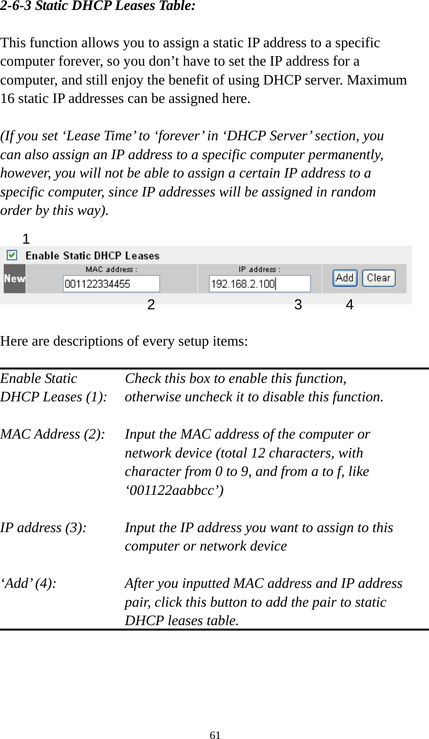 61 2-6-3 Static DHCP Leases Table:  This function allows you to assign a static IP address to a specific computer forever, so you don’t have to set the IP address for a computer, and still enjoy the benefit of using DHCP server. Maximum 16 static IP addresses can be assigned here.  (If you set ‘Lease Time’ to ‘forever’ in ‘DHCP Server’ section, you can also assign an IP address to a specific computer permanently, however, you will not be able to assign a certain IP address to a specific computer, since IP addresses will be assigned in random order by this way).      Here are descriptions of every setup items:  Enable Static      Check this box to enable this function, DHCP Leases (1):    otherwise uncheck it to disable this function.  MAC Address (2):    Input the MAC address of the computer or network device (total 12 characters, with character from 0 to 9, and from a to f, like ‘001122aabbcc’)   IP address (3):    Input the IP address you want to assign to this computer or network device    ‘Add’ (4):    After you inputted MAC address and IP address pair, click this button to add the pair to static DHCP leases table.     1 2 3 4 