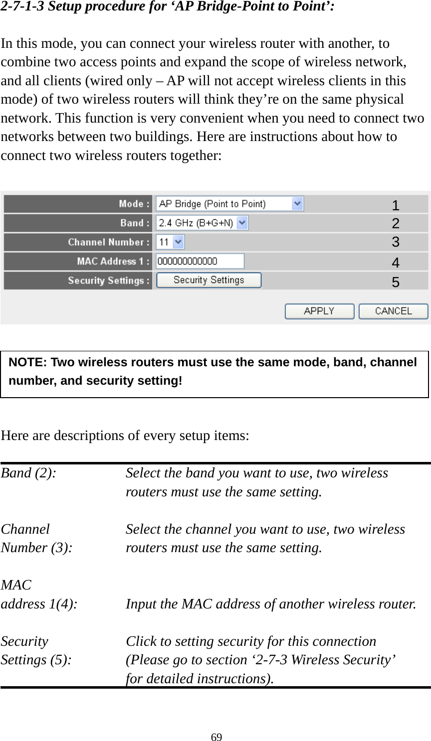 69 2-7-1-3 Setup procedure for ‘AP Bridge-Point to Point’:  In this mode, you can connect your wireless router with another, to combine two access points and expand the scope of wireless network, and all clients (wired only – AP will not accept wireless clients in this mode) of two wireless routers will think they’re on the same physical network. This function is very convenient when you need to connect two networks between two buildings. Here are instructions about how to connect two wireless routers together:        Here are descriptions of every setup items:  Band (2):  Select the band you want to use, two wireless routers must use the same setting.  Channel  Select the channel you want to use, two wireless Number (3):  routers must use the same setting.  MAC address 1(4):  Input the MAC address of another wireless router.  Security    Click to setting security for this connection Settings (5):  (Please go to section ‘2-7-3 Wireless Security’   for detailed instructions).  NOTE: Two wireless routers must use the same mode, band, channel number, and security setting! 1 2 3 4 5 