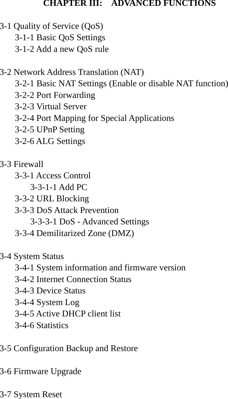 CHAPTER III:    ADVANCED FUNCTIONS  3-1 Quality of Service (QoS)   3-1-1 Basic QoS Settings   3-1-2 Add a new QoS rule  3-2 Network Address Translation (NAT)   3-2-1 Basic NAT Settings (Enable or disable NAT function)  3-2-2 Port Forwarding  3-2-3 Virtual Server   3-2-4 Port Mapping for Special Applications   3-2-5 UPnP Setting  3-2-6 ALG Settings  3-3 Firewall  3-3-1 Access Control   3-3-1-1 Add PC   3-3-2 URL Blocking   3-3-3 DoS Attack Prevention     3-3-3-1 DoS - Advanced Settings   3-3-4 Demilitarized Zone (DMZ)  3-4 System Status   3-4-1 System information and firmware version   3-4-2 Internet Connection Status   3-4-3 Device Status  3-4-4 System Log   3-4-5 Active DHCP client list  3-4-6 Statistics  3-5 Configuration Backup and Restore  3-6 Firmware Upgrade  3-7 System Reset    
