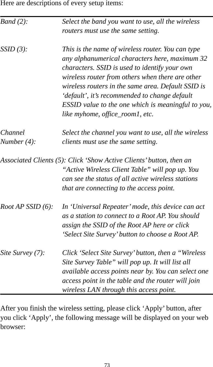 73 Here are descriptions of every setup items:  Band (2):  Select the band you want to use, all the wireless routers must use the same setting.  SSID (3):  This is the name of wireless router. You can type any alphanumerical characters here, maximum 32 characters. SSID is used to identify your own wireless router from others when there are other wireless routers in the same area. Default SSID is ‘default’, it’s recommended to change default ESSID value to the one which is meaningful to you, like myhome, office_room1, etc.  Channel  Select the channel you want to use, all the wireless Number (4):  clients must use the same setting.  Associated Clients (5): Click ‘Show Active Clients’ button, then an “Active Wireless Client Table” will pop up. You can see the status of all active wireless stations that are connecting to the access point.  Root AP SSID (6):  In ‘Universal Repeater’ mode, this device can act as a station to connect to a Root AP. You should assign the SSID of the Root AP here or click ‘Select Site Survey’ button to choose a Root AP.  Site Survey (7):  Click ‘Select Site Survey’ button, then a “Wireless Site Survey Table” will pop up. It will list all available access points near by. You can select one access point in the table and the router will join wireless LAN through this access point.  After you finish the wireless setting, please click ‘Apply’ button, after you click ‘Apply’, the following message will be displayed on your web browser:  