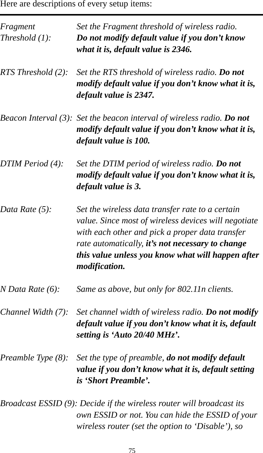 75 Here are descriptions of every setup items:  Fragment  Set the Fragment threshold of wireless radio.    Threshold (1):  Do not modify default value if you don’t know what it is, default value is 2346.  RTS Threshold (2):    Set the RTS threshold of wireless radio. Do not modify default value if you don’t know what it is, default value is 2347.  Beacon Interval (3):  Set the beacon interval of wireless radio. Do not modify default value if you don’t know what it is, default value is 100.  DTIM Period (4):    Set the DTIM period of wireless radio. Do not modify default value if you don’t know what it is, default value is 3.  Data Rate (5):    Set the wireless data transfer rate to a certain value. Since most of wireless devices will negotiate with each other and pick a proper data transfer rate automatically, it’s not necessary to change this value unless you know what will happen after modification.  N Data Rate (6):   Same as above, but only for 802.11n clients.  Channel Width (7):    Set channel width of wireless radio. Do not modify default value if you don’t know what it is, default setting is ‘Auto 20/40 MHz’.  Preamble Type (8):    Set the type of preamble, do not modify default value if you don’t know what it is, default setting is ‘Short Preamble’.  Broadcast ESSID (9): Decide if the wireless router will broadcast its own ESSID or not. You can hide the ESSID of your wireless router (set the option to ‘Disable’), so 