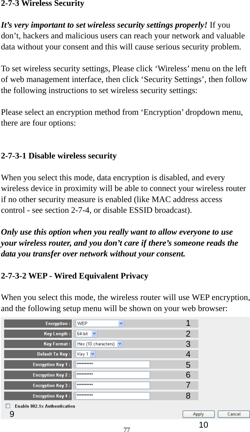 77 2-7-3 Wireless Security  It’s very important to set wireless security settings properly! If you don’t, hackers and malicious users can reach your network and valuable data without your consent and this will cause serious security problem.  To set wireless security settings, Please click ‘Wireless’ menu on the left of web management interface, then click ‘Security Settings’, then follow the following instructions to set wireless security settings:  Please select an encryption method from ‘Encryption’ dropdown menu, there are four options:   2-7-3-1 Disable wireless security  When you select this mode, data encryption is disabled, and every wireless device in proximity will be able to connect your wireless router if no other security measure is enabled (like MAC address access control - see section 2-7-4, or disable ESSID broadcast).    Only use this option when you really want to allow everyone to use your wireless router, and you don’t care if there’s someone reads the data you transfer over network without your consent.  2-7-3-2 WEP - Wired Equivalent Privacy  When you select this mode, the wireless router will use WEP encryption, and the following setup menu will be shown on your web browser:  123 5 7 6 9 4 8 10 