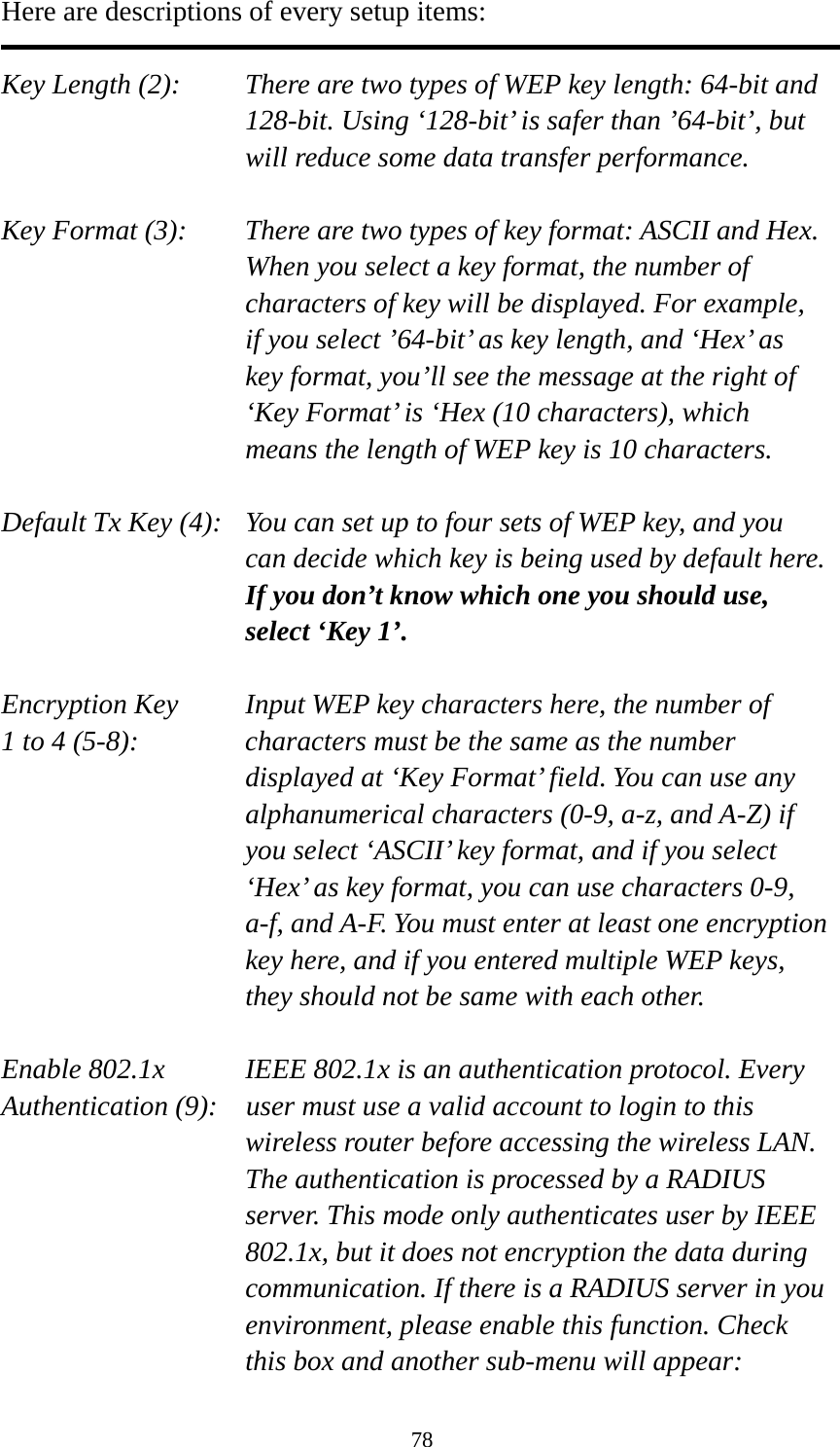 78 Here are descriptions of every setup items:  Key Length (2):    There are two types of WEP key length: 64-bit and 128-bit. Using ‘128-bit’ is safer than ’64-bit’, but will reduce some data transfer performance.  Key Format (3):    There are two types of key format: ASCII and Hex. When you select a key format, the number of characters of key will be displayed. For example, if you select ’64-bit’ as key length, and ‘Hex’ as key format, you’ll see the message at the right of ‘Key Format’ is ‘Hex (10 characters), which means the length of WEP key is 10 characters.  Default Tx Key (4):   You can set up to four sets of WEP key, and you can decide which key is being used by default here. If you don’t know which one you should use, select ‘Key 1’.  Encryption Key     Input WEP key characters here, the number of 1 to 4 (5-8):    characters must be the same as the number displayed at ‘Key Format’ field. You can use any alphanumerical characters (0-9, a-z, and A-Z) if you select ‘ASCII’ key format, and if you select ‘Hex’ as key format, you can use characters 0-9, a-f, and A-F. You must enter at least one encryption key here, and if you entered multiple WEP keys, they should not be same with each other.  Enable 802.1x  IEEE 802.1x is an authentication protocol. Every   Authentication (9):    user must use a valid account to login to this wireless router before accessing the wireless LAN. The authentication is processed by a RADIUS server. This mode only authenticates user by IEEE 802.1x, but it does not encryption the data during communication. If there is a RADIUS server in you environment, please enable this function. Check this box and another sub-menu will appear: 