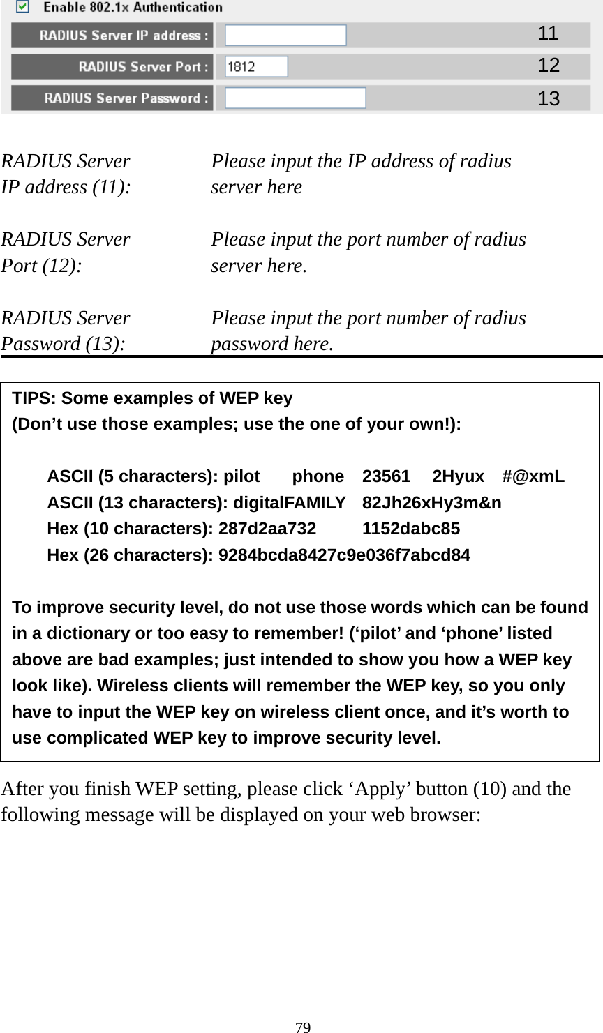 79   RADIUS Server      Please input the IP address of radius   IP address (11):      server here  RADIUS Server      Please input the port number of radius Port (12):    server here.  RADIUS Server      Please input the port number of radius Password (13):      password here.                 After you finish WEP setting, please click ‘Apply’ button (10) and the following message will be displayed on your web browser:  11 12 13 TIPS: Some examples of WEP key   (Don’t use those examples; use the one of your own!):  ASCII (5 characters): pilot    phone    23561    2Hyux    #@xmL ASCII (13 characters): digitalFAMILY  82Jh26xHy3m&amp;n Hex (10 characters): 287d2aa732   1152dabc85 Hex (26 characters): 9284bcda8427c9e036f7abcd84  To improve security level, do not use those words which can be found in a dictionary or too easy to remember! (‘pilot’ and ‘phone’ listed above are bad examples; just intended to show you how a WEP key look like). Wireless clients will remember the WEP key, so you only have to input the WEP key on wireless client once, and it’s worth to use complicated WEP key to improve security level. 