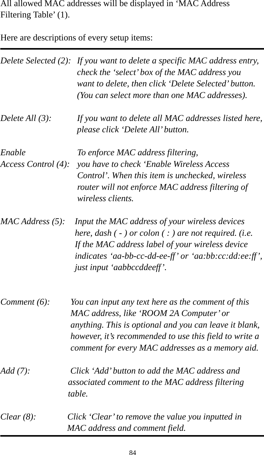 84 All allowed MAC addresses will be displayed in ‘MAC Address Filtering Table’ (1).    Here are descriptions of every setup items:  Delete Selected (2):   If you want to delete a specific MAC address entry, check the ‘select’ box of the MAC address you want to delete, then click ‘Delete Selected’ button. (You can select more than one MAC addresses).  Delete All (3):    If you want to delete all MAC addresses listed here, please click ‘Delete All’ button.  Enable      To enforce MAC address filtering, Access Control (4):   you have to check ‘Enable Wireless Access Control’. When this item is unchecked, wireless router will not enforce MAC address filtering of wireless clients.  MAC Address (5):    Input the MAC address of your wireless devices here, dash ( - ) or colon ( : ) are not required. (i.e. If the MAC address label of your wireless device indicates ‘aa-bb-cc-dd-ee-ff’ or ‘aa:bb:cc:dd:ee:ff’, just input ‘aabbccddeeff’.   Comment (6):    You can input any text here as the comment of this MAC address, like ‘ROOM 2A Computer’ or anything. This is optional and you can leave it blank, however, it’s recommended to use this field to write a comment for every MAC addresses as a memory aid.  Add (7):         Click ‘Add’ button to add the MAC address and   associated comment to the MAC address filtering   table.  Clear (8):       Click ‘Clear’ to remove the value you inputted in   MAC address and comment field. 
