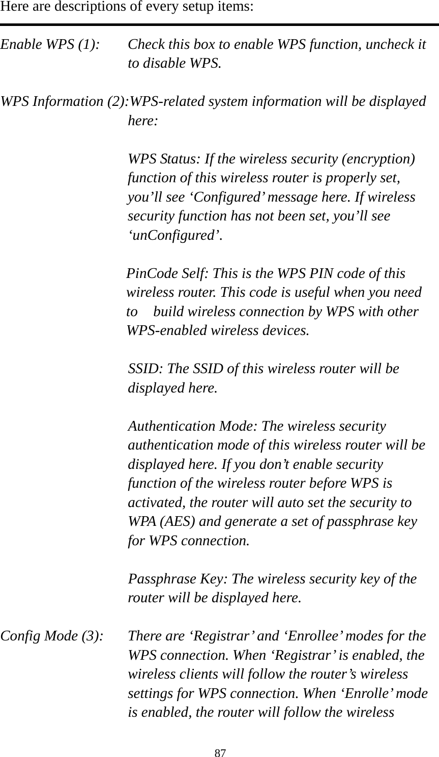 87 Here are descriptions of every setup items:  Enable WPS (1):  Check this box to enable WPS function, uncheck it to disable WPS.  WPS Information (2):WPS-related system information will be displayed here:  WPS Status: If the wireless security (encryption) function of this wireless router is properly set, you’ll see ‘Configured’ message here. If wireless security function has not been set, you’ll see ‘unConfigured’.  PinCode Self: This is the WPS PIN code of this wireless router. This code is useful when you need to    build wireless connection by WPS with other WPS-enabled wireless devices.  SSID: The SSID of this wireless router will be displayed here.  Authentication Mode: The wireless security authentication mode of this wireless router will be displayed here. If you don’t enable security function of the wireless router before WPS is activated, the router will auto set the security to WPA (AES) and generate a set of passphrase key for WPS connection.  Passphrase Key: The wireless security key of the router will be displayed here.  Config Mode (3):  There are ‘Registrar’ and ‘Enrollee’ modes for the WPS connection. When ‘Registrar’ is enabled, the wireless clients will follow the router’s wireless settings for WPS connection. When ‘Enrolle’ mode is enabled, the router will follow the wireless 
