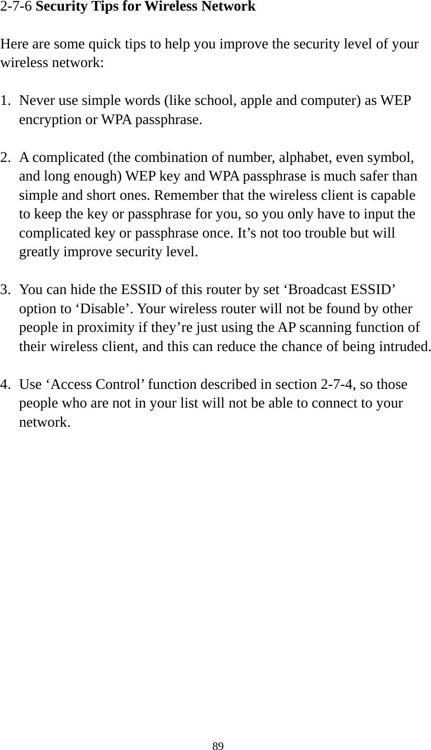 89 2-7-6 Security Tips for Wireless Network  Here are some quick tips to help you improve the security level of your wireless network:  1. Never use simple words (like school, apple and computer) as WEP encryption or WPA passphrase.  2. A complicated (the combination of number, alphabet, even symbol, and long enough) WEP key and WPA passphrase is much safer than simple and short ones. Remember that the wireless client is capable to keep the key or passphrase for you, so you only have to input the complicated key or passphrase once. It’s not too trouble but will greatly improve security level.  3. You can hide the ESSID of this router by set ‘Broadcast ESSID’ option to ‘Disable’. Your wireless router will not be found by other people in proximity if they’re just using the AP scanning function of their wireless client, and this can reduce the chance of being intruded.  4. Use ‘Access Control’ function described in section 2-7-4, so those people who are not in your list will not be able to connect to your network. 