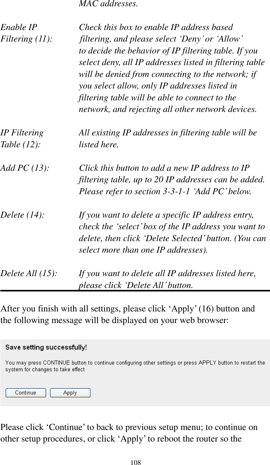 108 MAC addresses.  Enable IP        Check this box to enable IP address based Filtering (11):       filtering, and please select „Deny‟ or „Allow‟   to decide the behavior of IP filtering table. If you select deny, all IP addresses listed in filtering table will be denied from connecting to the network; if you select allow, only IP addresses listed in filtering table will be able to connect to the network, and rejecting all other network devices.  IP Filtering      All existing IP addresses in filtering table will be Table (12):       listed here.  Add PC (13):    Click this button to add a new IP address to IP filtering table, up to 20 IP addresses can be added.   Please refer to section 3-3-1-1 „Add PC‟ below.    Delete (14):      If you want to delete a specific IP address entry,     check the „select‟ box of the IP address you want to delete, then click „Delete Selected‟ button. (You can select more than one IP addresses).  Delete All (15):    If you want to delete all IP addresses listed here, please click „Delete All‟ button.  After you finish with all settings, please click „Apply‟ (16) button and the following message will be displayed on your web browser:    Please click „Continue‟ to back to previous setup menu; to continue on other setup procedures, or click „Apply‟ to reboot the router so the 