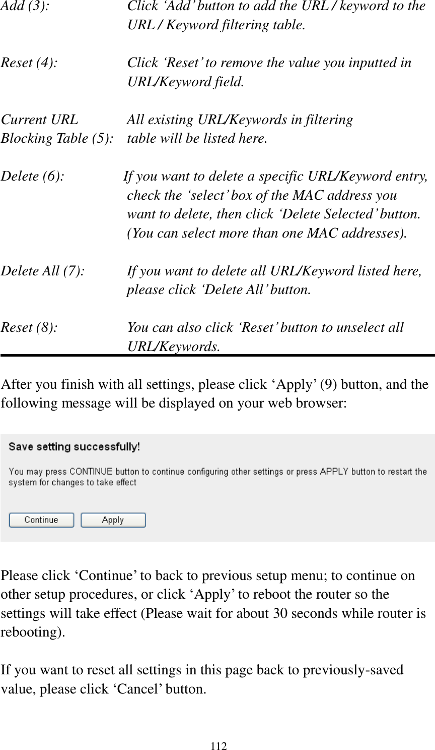 112 Add (3):    Click „Add‟ button to add the URL / keyword to the URL / Keyword filtering table.  Reset (4):    Click „Reset‟ to remove the value you inputted in URL/Keyword field.  Current URL      All existing URL/Keywords in filtering Blocking Table (5):   table will be listed here.  Delete (6):    If you want to delete a specific URL/Keyword entry, check the „select‟ box of the MAC address you want to delete, then click „Delete Selected‟ button. (You can select more than one MAC addresses).  Delete All (7):    If you want to delete all URL/Keyword listed here, please click „Delete All‟ button.  Reset (8):    You can also click „Reset‟ button to unselect all URL/Keywords.  After you finish with all settings, please click „Apply‟ (9) button, and the following message will be displayed on your web browser:    Please click „Continue‟ to back to previous setup menu; to continue on other setup procedures, or click „Apply‟ to reboot the router so the settings will take effect (Please wait for about 30 seconds while router is rebooting).  If you want to reset all settings in this page back to previously-saved value, please click „Cancel‟ button.  