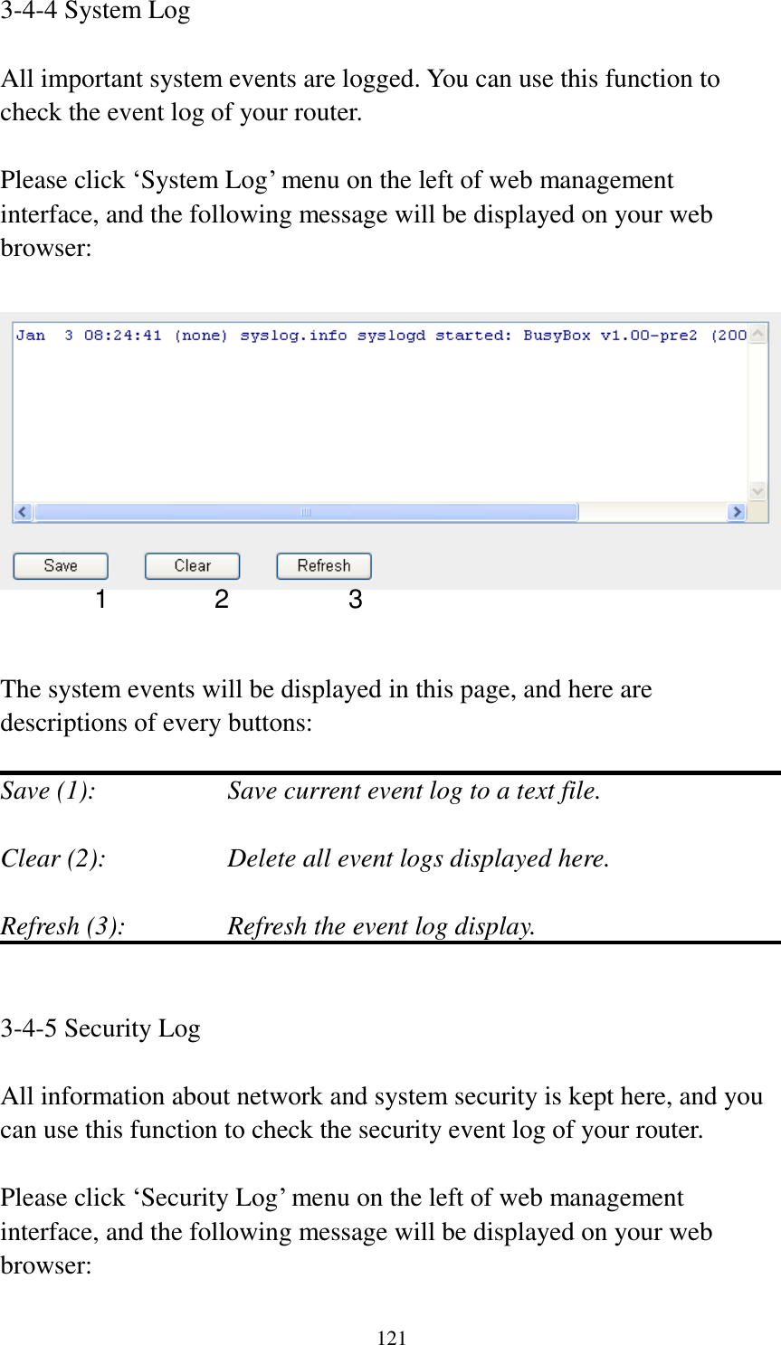 121 3-4-4 System Log  All important system events are logged. You can use this function to check the event log of your router.  Please click „System Log‟ menu on the left of web management interface, and the following message will be displayed on your web browser:     The system events will be displayed in this page, and here are descriptions of every buttons:  Save (1):        Save current event log to a text file.  Clear (2):        Delete all event logs displayed here.  Refresh (3):      Refresh the event log display.   3-4-5 Security Log  All information about network and system security is kept here, and you can use this function to check the security event log of your router.  Please click „Security Log‟ menu on the left of web management interface, and the following message will be displayed on your web browser: 1 2 3 