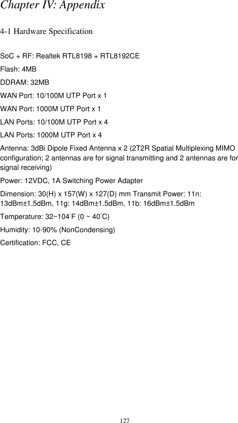 127 Chapter IV: Appendix  4-1 Hardware Specification  SoC + RF: Realtek RTL8198 + RTL8192CE Flash: 4MB   DDRAM: 32MB WAN Port: 10/100M UTP Port x 1 WAN Port: 1000M UTP Port x 1 LAN Ports: 10/100M UTP Port x 4 LAN Ports: 1000M UTP Port x 4 Antenna: 3dBi Dipole Fixed Antenna x 2 (2T2R Spatial Multiplexing MIMO configuration; 2 antennas are for signal transmitting and 2 antennas are for signal receiving) Power: 12VDC, 1A Switching Power Adapter Dimension: 30(H) x 157(W) x 127(D) mm Transmit Power: 11n: 13dBm±1.5dBm, 11g: 14dBm±1.5dBm, 11b: 16dBm±1.5dBm   Temperature: 32~104°F (0 ~ 40°C) Humidity: 10-90% (NonCondensing) Certification: FCC, CE 