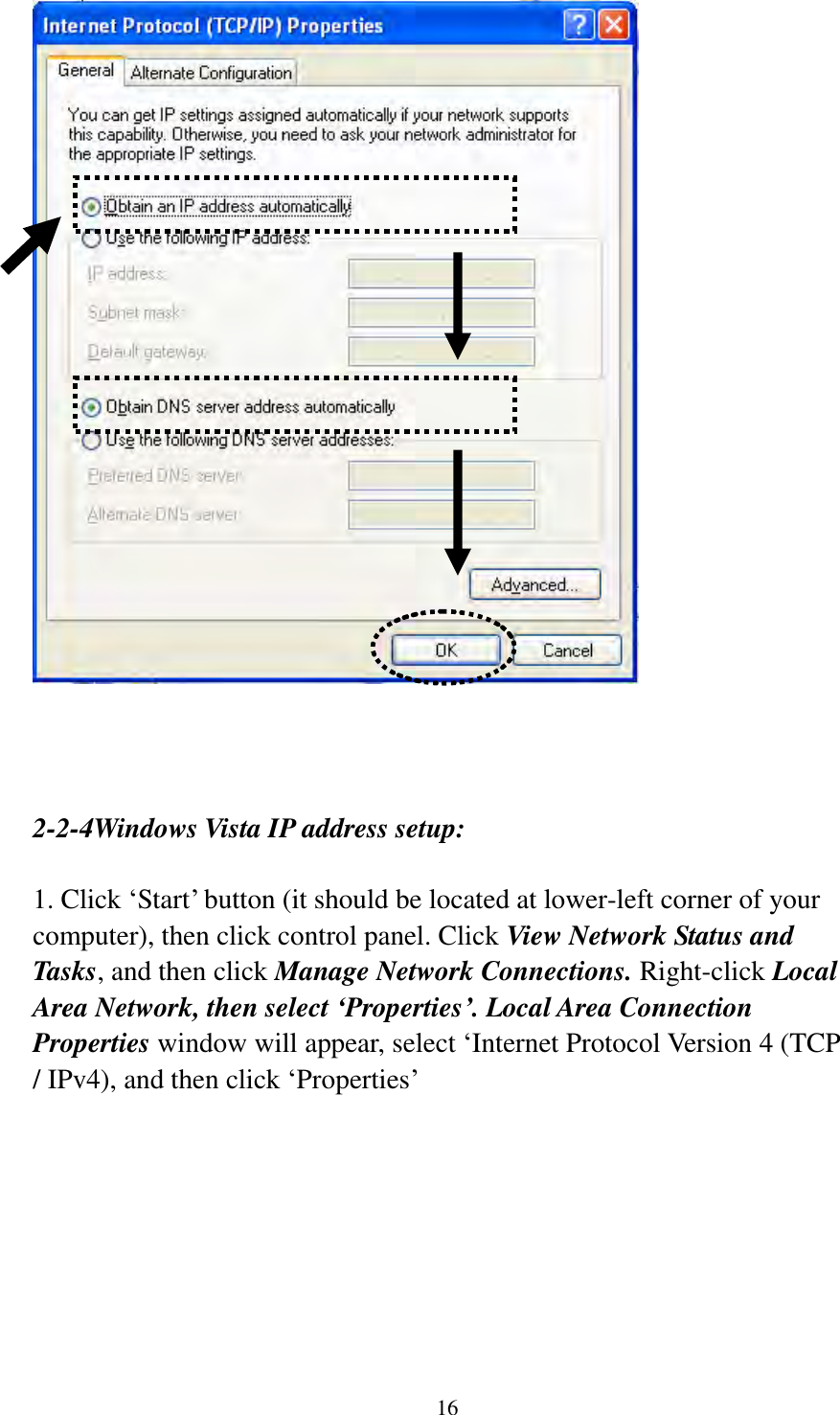 16     2-2-4Windows Vista IP address setup:  1. Click „Start‟ button (it should be located at lower-left corner of your computer), then click control panel. Click View Network Status and Tasks, and then click Manage Network Connections. Right-click Local Area Network, then select ‘Properties’. Local Area Connection Properties window will appear, select „Internet Protocol Version 4 (TCP / IPv4), and then click „Properties‟  
