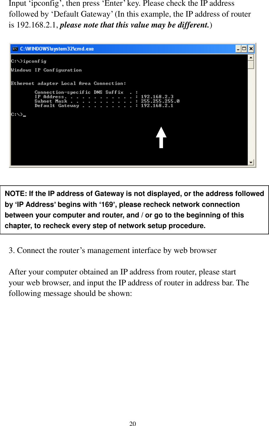 20 Input „ipconfig‟, then press „Enter‟ key. Please check the IP address followed by „Default Gateway‟ (In this example, the IP address of router is 192.168.2.1, please note that this value may be different.)         3. Connect the router‟s management interface by web browser  After your computer obtained an IP address from router, please start your web browser, and input the IP address of router in address bar. The following message should be shown: NOTE: If the IP address of Gateway is not displayed, or the address followed by ‘IP Address’ begins with ‘169’, please recheck network connection between your computer and router, and / or go to the beginning of this chapter, to recheck every step of network setup procedure. 