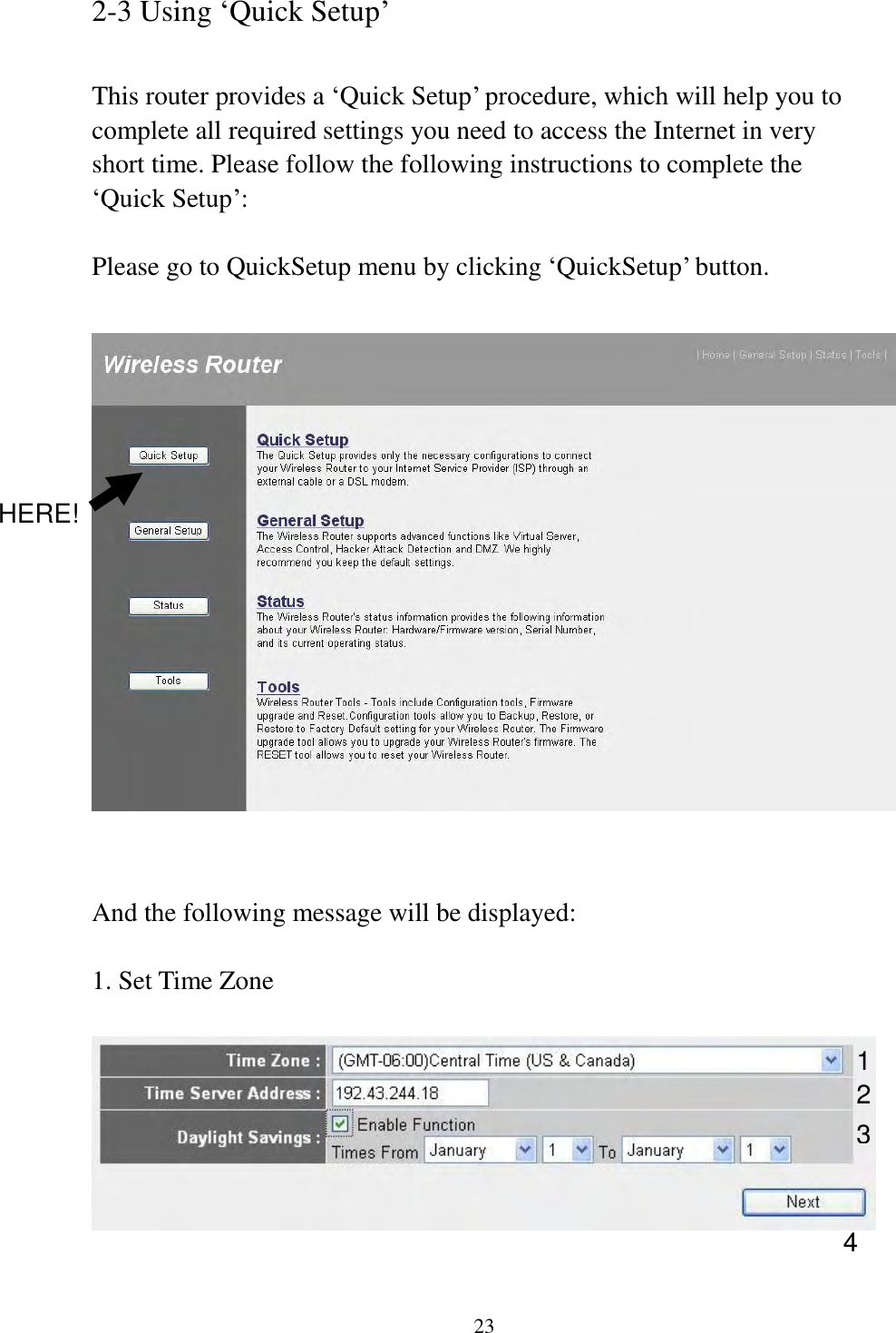 23 2-3 Using „Quick Setup‟  This router provides a „Quick Setup‟ procedure, which will help you to complete all required settings you need to access the Internet in very short time. Please follow the following instructions to complete the „Quick Setup‟:  Please go to QuickSetup menu by clicking „QuickSetup‟ button.     And the following message will be displayed:  1. Set Time Zone   1 2 3 4 HERE! 