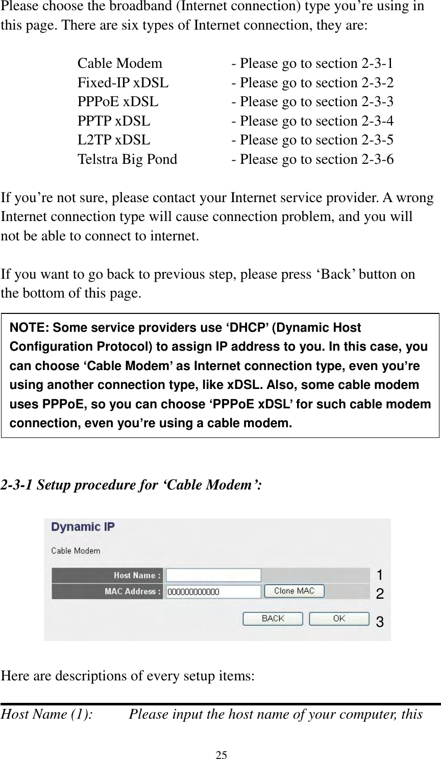 25 Please choose the broadband (Internet connection) type you‟re using in this page. There are six types of Internet connection, they are:  Cable Modem      - Please go to section 2-3-1 Fixed-IP xDSL      - Please go to section 2-3-2 PPPoE xDSL      - Please go to section 2-3-3 PPTP xDSL       - Please go to section 2-3-4 L2TP xDSL       - Please go to section 2-3-5 Telstra Big Pond     - Please go to section 2-3-6  If you‟re not sure, please contact your Internet service provider. A wrong Internet connection type will cause connection problem, and you will not be able to connect to internet.  If you want to go back to previous step, please press „Back‟ button on the bottom of this page.          2-3-1 Setup procedure for ‘Cable Modem’:    Here are descriptions of every setup items:  Host Name (1):    Please input the host name of your computer, this NOTE: Some service providers use ‘DHCP’ (Dynamic Host Configuration Protocol) to assign IP address to you. In this case, you can choose ‘Cable Modem’ as Internet connection type, even you’re using another connection type, like xDSL. Also, some cable modem uses PPPoE, so you can choose ‘PPPoE xDSL’ for such cable modem connection, even you’re using a cable modem. 1 2 3 