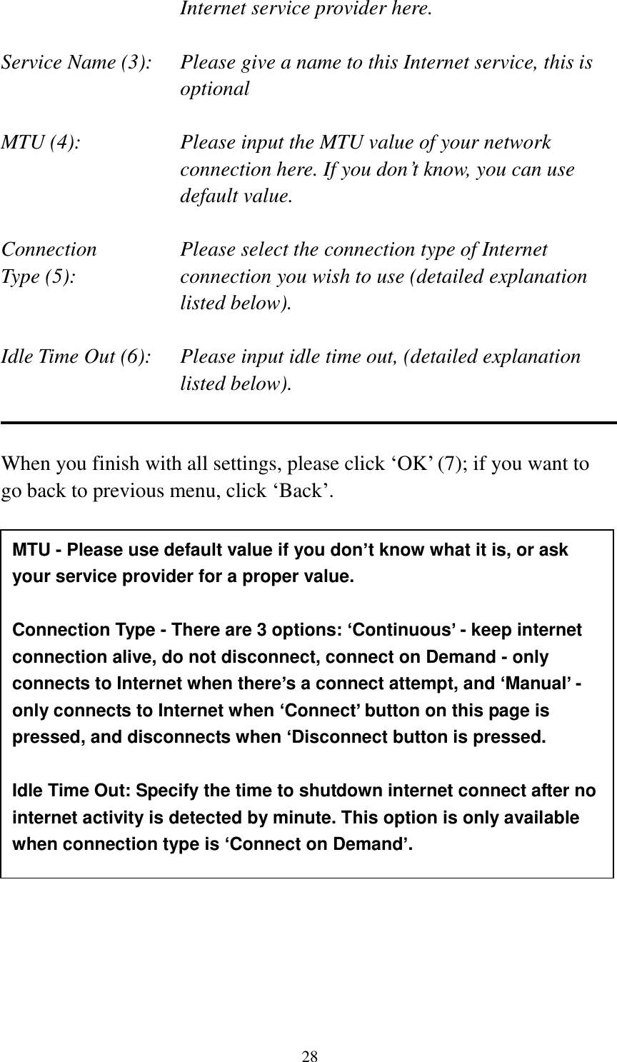 28 Internet service provider here.  Service Name (3):    Please give a name to this Internet service, this is optional  MTU (4):    Please input the MTU value of your network connection here. If you don‟t know, you can use default value.  Connection       Please select the connection type of Internet Type (5):    connection you wish to use (detailed explanation listed below).  Idle Time Out (6):    Please input idle time out, (detailed explanation listed below).   When you finish with all settings, please click „OK‟ (7); if you want to go back to previous menu, click „Back‟.                      MTU - Please use default value if you don’t know what it is, or ask your service provider for a proper value.  Connection Type - There are 3 options: ‘Continuous’ - keep internet connection alive, do not disconnect, connect on Demand - only connects to Internet when there’s a connect attempt, and ‘Manual’ - only connects to Internet when ‘Connect’ button on this page is pressed, and disconnects when ‘Disconnect button is pressed.  Idle Time Out: Specify the time to shutdown internet connect after no internet activity is detected by minute. This option is only available when connection type is ‘Connect on Demand’. 