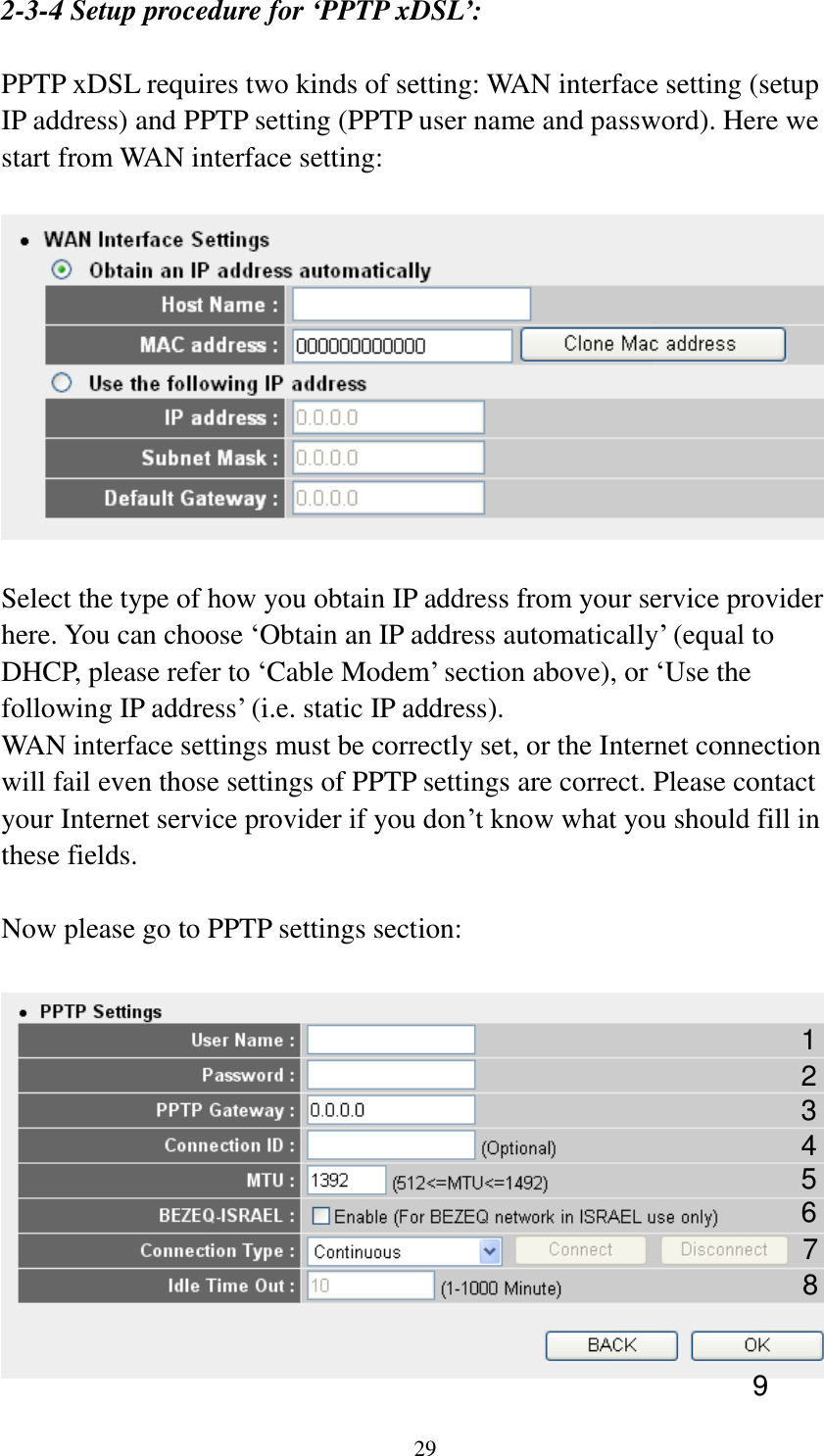 29 2-3-4 Setup procedure for ‘PPTP xDSL’:  PPTP xDSL requires two kinds of setting: WAN interface setting (setup IP address) and PPTP setting (PPTP user name and password). Here we start from WAN interface setting:    Select the type of how you obtain IP address from your service provider here. You can choose „Obtain an IP address automatically‟ (equal to DHCP, please refer to „Cable Modem‟ section above), or „Use the following IP address‟ (i.e. static IP address).   WAN interface settings must be correctly set, or the Internet connection will fail even those settings of PPTP settings are correct. Please contact your Internet service provider if you don‟t know what you should fill in these fields.  Now please go to PPTP settings section:   1 2 3 4 5 6 7 9 8 