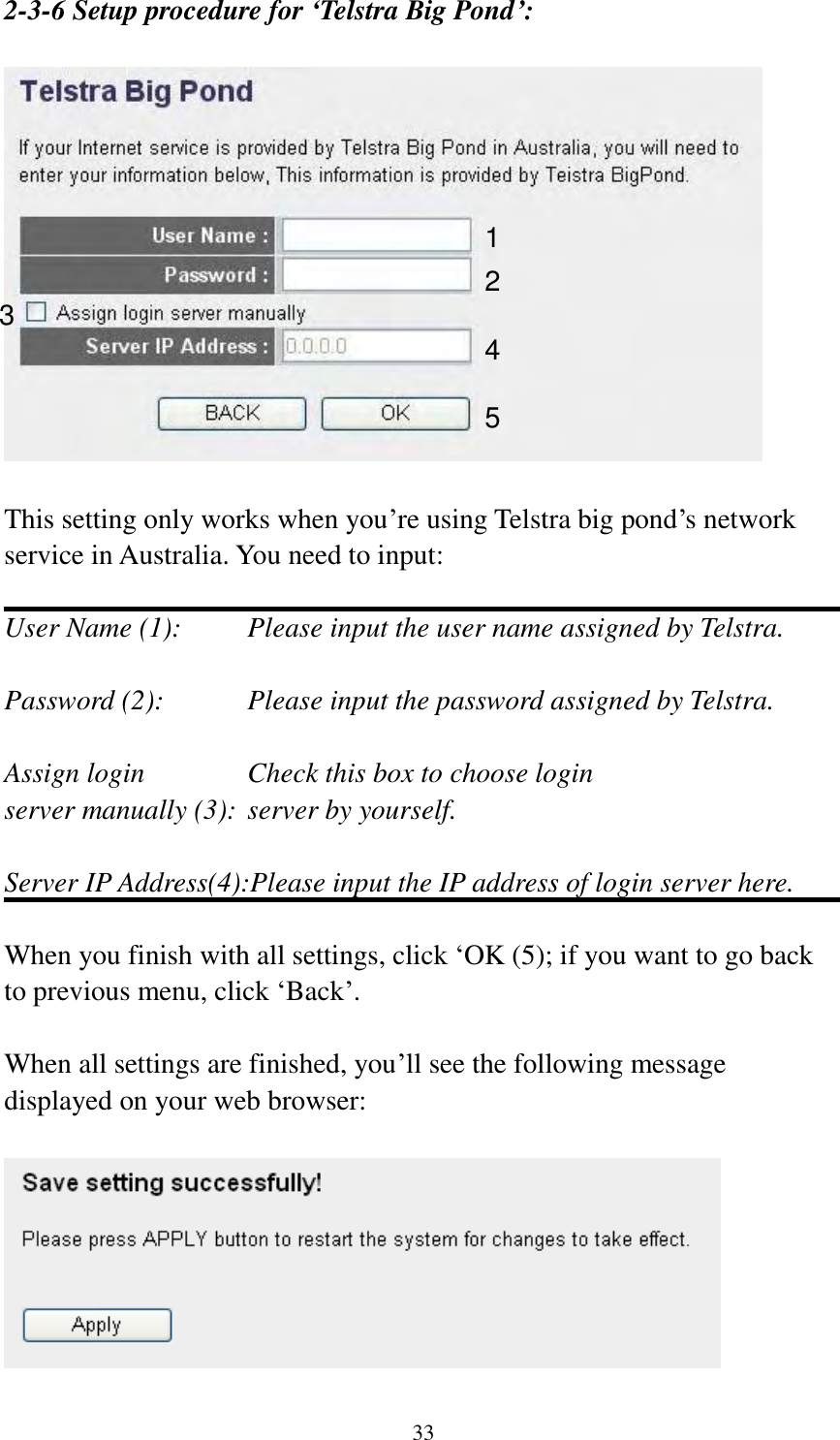 33 2-3-6 Setup procedure for ‘Telstra Big Pond’:    This setting only works when you‟re using Telstra big pond‟s network service in Australia. You need to input:  User Name (1):     Please input the user name assigned by Telstra.  Password (2):      Please input the password assigned by Telstra.  Assign login      Check this box to choose login server manually (3): server by yourself.  Server IP Address(4):Please input the IP address of login server here.  When you finish with all settings, click „OK (5); if you want to go back to previous menu, click „Back‟.  When all settings are finished, you‟ll see the following message displayed on your web browser:   1 2 3 4 5 