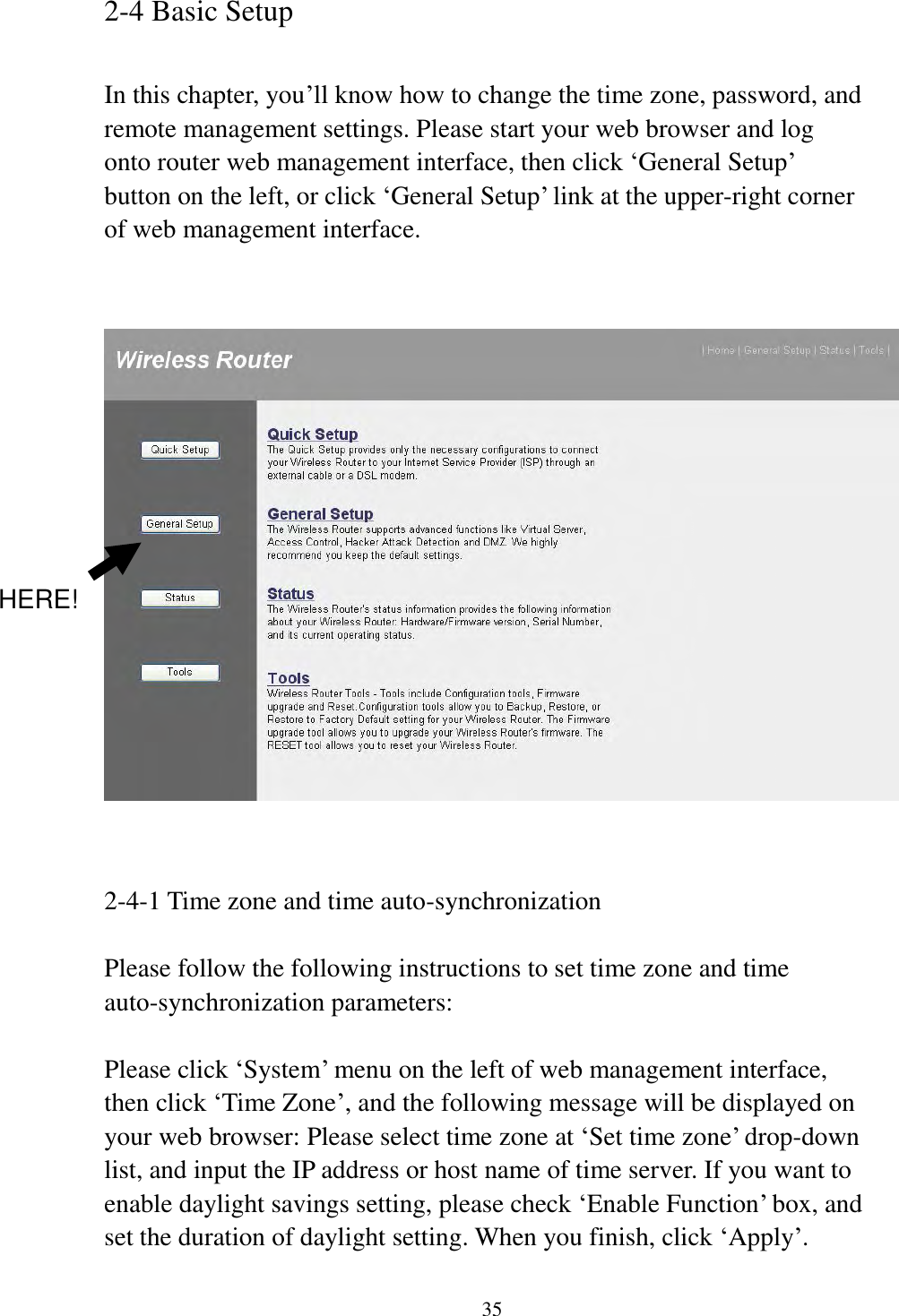 35 2-4 Basic Setup  In this chapter, you‟ll know how to change the time zone, password, and remote management settings. Please start your web browser and log onto router web management interface, then click „General Setup‟ button on the left, or click „General Setup‟ link at the upper-right corner of web management interface.      2-4-1 Time zone and time auto-synchronization  Please follow the following instructions to set time zone and time auto-synchronization parameters:  Please click „System‟ menu on the left of web management interface, then click „Time Zone‟, and the following message will be displayed on your web browser: Please select time zone at „Set time zone‟ drop-down list, and input the IP address or host name of time server. If you want to enable daylight savings setting, please check „Enable Function‟ box, and set the duration of daylight setting. When you finish, click „Apply‟. HERE! 