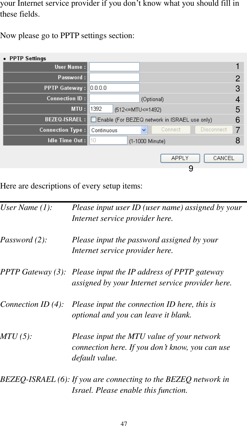 47 your Internet service provider if you don‟t know what you should fill in these fields.  Now please go to PPTP settings section:    Here are descriptions of every setup items:  User Name (1):    Please input user ID (user name) assigned by your Internet service provider here.  Password (2):    Please input the password assigned by your Internet service provider here.  PPTP Gateway (3):   Please input the IP address of PPTP gateway assigned by your Internet service provider here.  Connection ID (4):    Please input the connection ID here, this is optional and you can leave it blank.  MTU (5):    Please input the MTU value of your network connection here. If you don‟t know, you can use default value.  BEZEQ-ISRAEL (6): If you are connecting to the BEZEQ network in Israel. Please enable this function.  1 2 3 4 5 7 8 9 6 