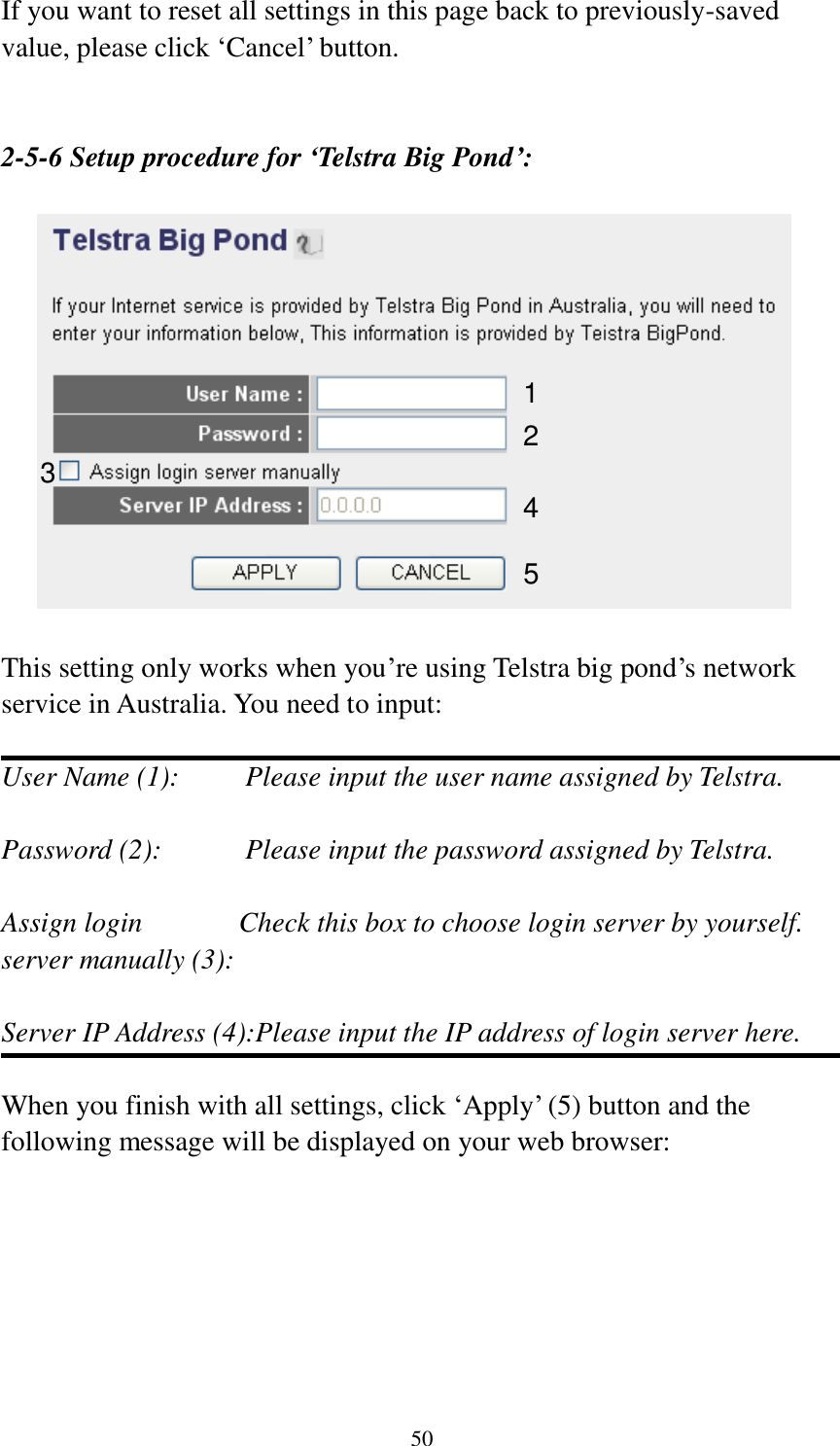50 If you want to reset all settings in this page back to previously-saved value, please click „Cancel‟ button.   2-5-6 Setup procedure for ‘Telstra Big Pond’:    This setting only works when you‟re using Telstra big pond‟s network service in Australia. You need to input:  User Name (1):     Please input the user name assigned by Telstra.  Password (2):      Please input the password assigned by Telstra.  Assign login       Check this box to choose login server by yourself. server manually (3):    Server IP Address (4):Please input the IP address of login server here.  When you finish with all settings, click „Apply‟ (5) button and the following message will be displayed on your web browser:  1 2 3 4 5 