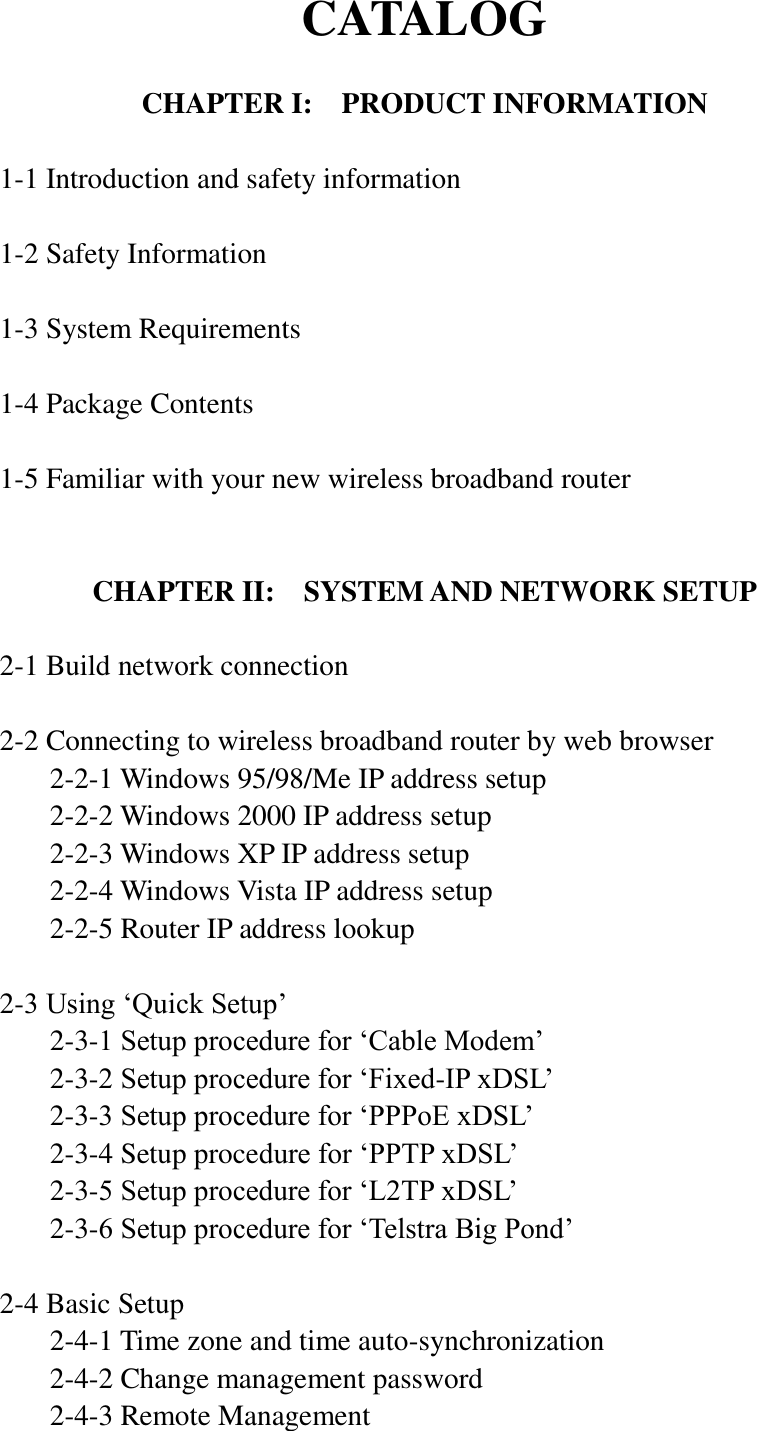 CATALOG  CHAPTER I:  PRODUCT INFORMATION  1-1 Introduction and safety information  1-2 Safety Information  1-3 System Requirements  1-4 Package Contents  1-5 Familiar with your new wireless broadband router   CHAPTER II:    SYSTEM AND NETWORK SETUP  2-1 Build network connection  2-2 Connecting to wireless broadband router by web browser   2-2-1 Windows 95/98/Me IP address setup   2-2-2 Windows 2000 IP address setup   2-2-3 Windows XP IP address setup   2-2-4 Windows Vista IP address setup   2-2-5 Router IP address lookup  2-3 Using „Quick Setup‟   2-3-1 Setup procedure for „Cable Modem‟   2-3-2 Setup procedure for „Fixed-IP xDSL‟   2-3-3 Setup procedure for „PPPoE xDSL‟   2-3-4 Setup procedure for „PPTP xDSL‟   2-3-5 Setup procedure for „L2TP xDSL‟   2-3-6 Setup procedure for „Telstra Big Pond‟  2-4 Basic Setup   2-4-1 Time zone and time auto-synchronization   2-4-2 Change management password   2-4-3 Remote Management 