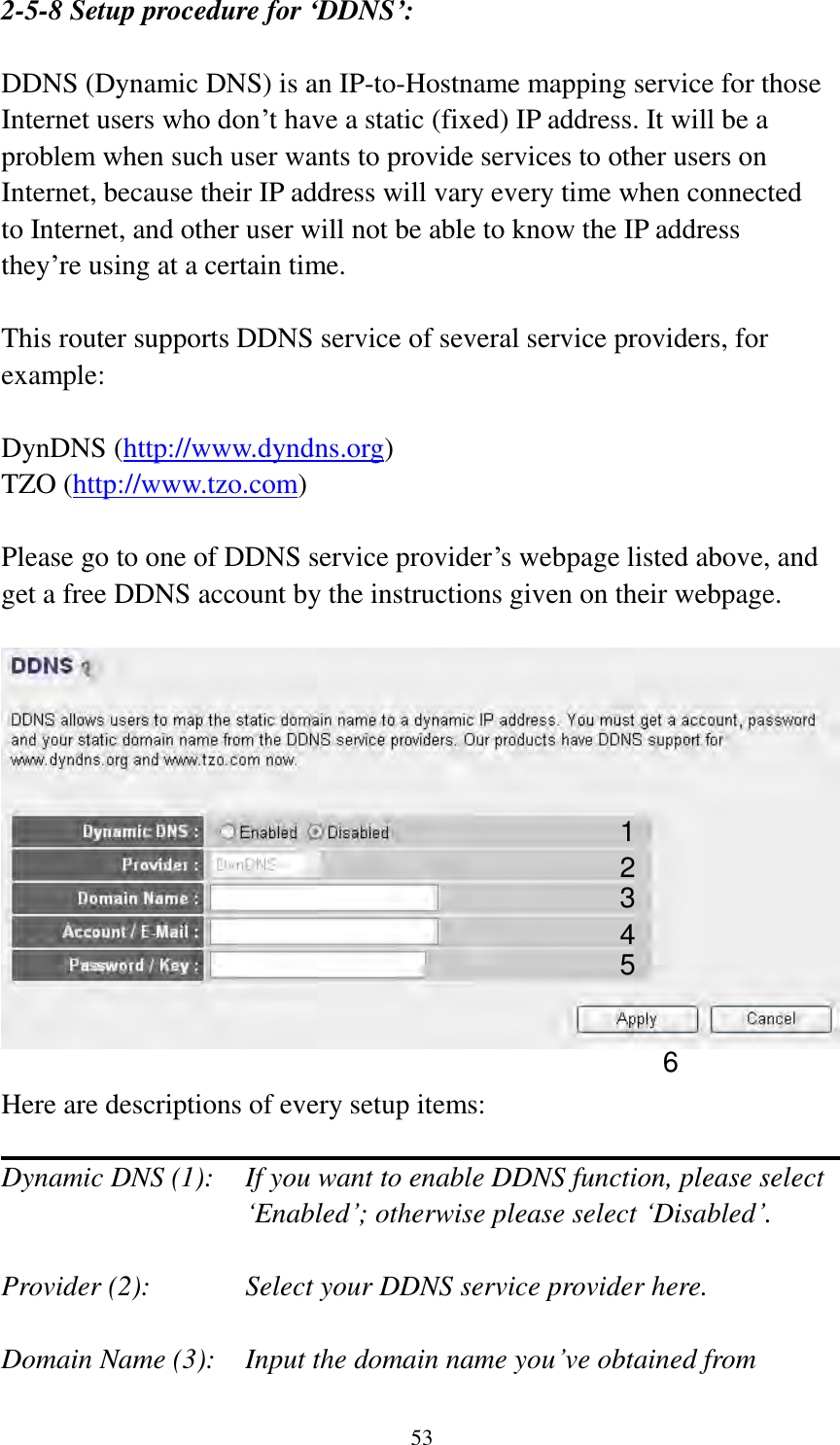 53 2-5-8 Setup procedure for ‘DDNS’:  DDNS (Dynamic DNS) is an IP-to-Hostname mapping service for those Internet users who don‟t have a static (fixed) IP address. It will be a problem when such user wants to provide services to other users on Internet, because their IP address will vary every time when connected to Internet, and other user will not be able to know the IP address they‟re using at a certain time.  This router supports DDNS service of several service providers, for example:  DynDNS (http://www.dyndns.org) TZO (http://www.tzo.com)  Please go to one of DDNS service provider‟s webpage listed above, and get a free DDNS account by the instructions given on their webpage.    Here are descriptions of every setup items:  Dynamic DNS (1):    If you want to enable DDNS function, please select „Enabled‟; otherwise please select „Disabled‟.  Provider (2):      Select your DDNS service provider here.  Domain Name (3):    Input the domain name you‟ve obtained from 1 2 3 4 5 6 