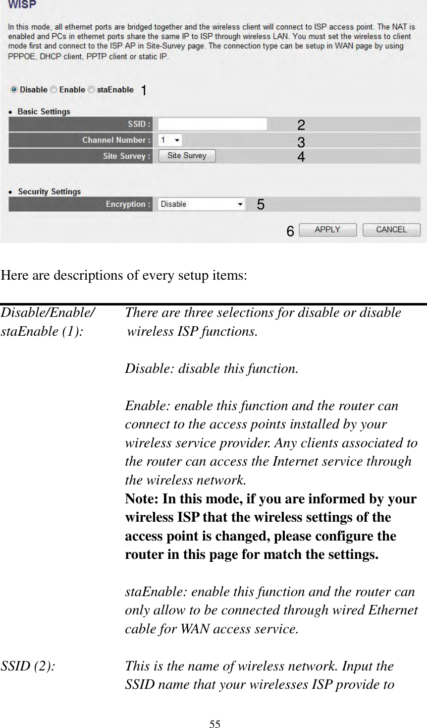 55   Here are descriptions of every setup items:  Disable/Enable/    There are three selections for disable or disable   staEnable (1):            wireless ISP functions.  Disable: disable this function.  Enable: enable this function and the router can connect to the access points installed by your wireless service provider. Any clients associated to the router can access the Internet service through the wireless network. Note: In this mode, if you are informed by your wireless ISP that the wireless settings of the access point is changed, please configure the router in this page for match the settings.  staEnable: enable this function and the router can only allow to be connected through wired Ethernet cable for WAN access service.  SSID (2):    This is the name of wireless network. Input the SSID name that your wirelesses ISP provide to 1 2 3 4 5 6 