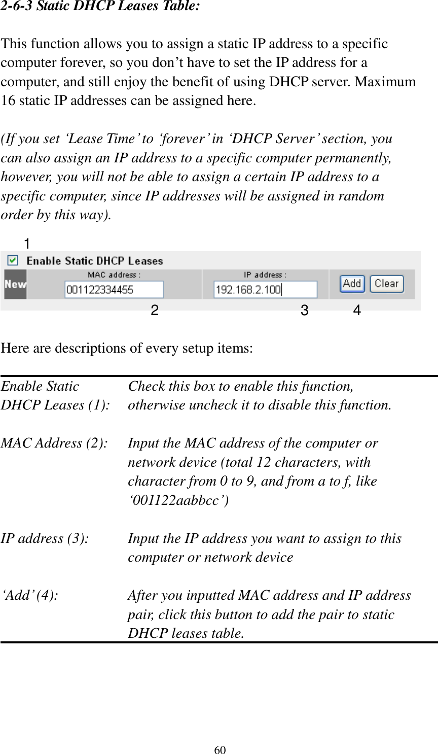 60 2-6-3 Static DHCP Leases Table:  This function allows you to assign a static IP address to a specific computer forever, so you don‟t have to set the IP address for a computer, and still enjoy the benefit of using DHCP server. Maximum 16 static IP addresses can be assigned here.  (If you set „Lease Time‟ to „forever‟ in „DHCP Server‟ section, you can also assign an IP address to a specific computer permanently, however, you will not be able to assign a certain IP address to a specific computer, since IP addresses will be assigned in random order by this way).      Here are descriptions of every setup items:  Enable Static      Check this box to enable this function, DHCP Leases (1):    otherwise uncheck it to disable this function.  MAC Address (2):    Input the MAC address of the computer or network device (total 12 characters, with character from 0 to 9, and from a to f, like „001122aabbcc‟)    IP address (3):    Input the IP address you want to assign to this computer or network device    „Add‟ (4):    After you inputted MAC address and IP address pair, click this button to add the pair to static DHCP leases table.     1 2 3 4 