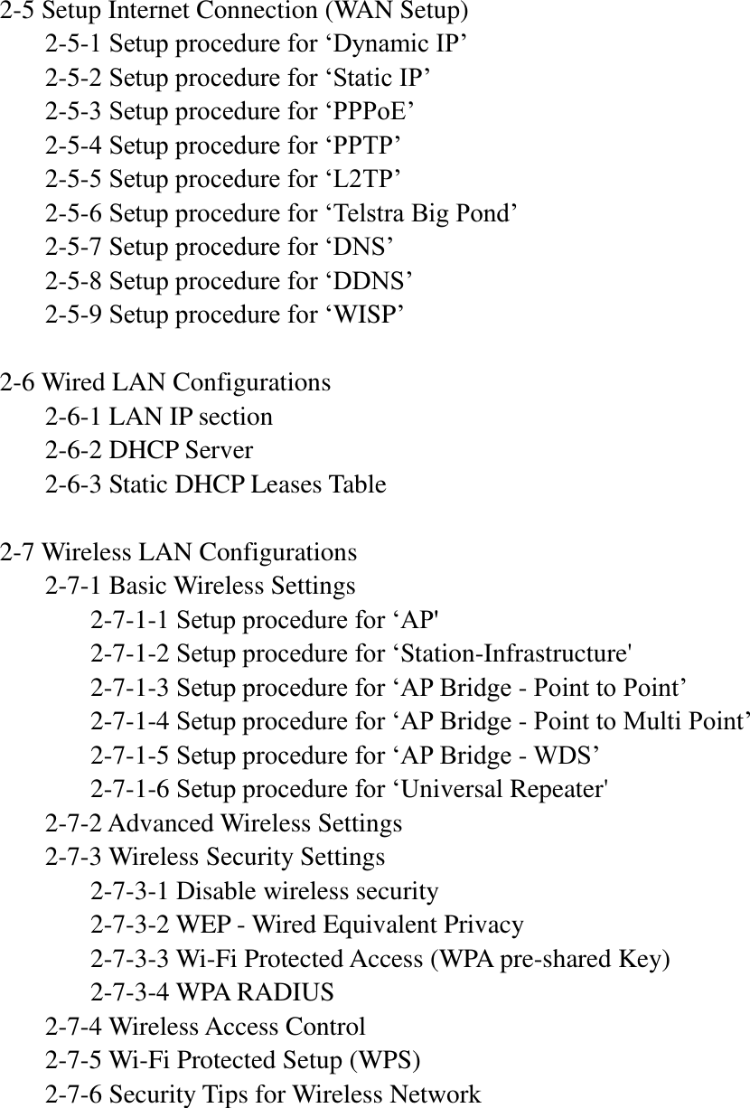 2-5 Setup Internet Connection (WAN Setup)   2-5-1 Setup procedure for „Dynamic IP‟   2-5-2 Setup procedure for „Static IP‟   2-5-3 Setup procedure for „PPPoE‟   2-5-4 Setup procedure for „PPTP‟   2-5-5 Setup procedure for „L2TP‟   2-5-6 Setup procedure for „Telstra Big Pond‟   2-5-7 Setup procedure for „DNS‟   2-5-8 Setup procedure for „DDNS‟   2-5-9 Setup procedure for „WISP‟  2-6 Wired LAN Configurations   2-6-1 LAN IP section   2-6-2 DHCP Server   2-6-3 Static DHCP Leases Table  2-7 Wireless LAN Configurations   2-7-1 Basic Wireless Settings     2-7-1-1 Setup procedure for „AP&apos;     2-7-1-2 Setup procedure for „Station-Infrastructure&apos;     2-7-1-3 Setup procedure for „AP Bridge - Point to Point‟     2-7-1-4 Setup procedure for „AP Bridge - Point to Multi Point‟     2-7-1-5 Setup procedure for „AP Bridge - WDS‟     2-7-1-6 Setup procedure for „Universal Repeater&apos;   2-7-2 Advanced Wireless Settings   2-7-3 Wireless Security Settings     2-7-3-1 Disable wireless security     2-7-3-2 WEP - Wired Equivalent Privacy     2-7-3-3 Wi-Fi Protected Access (WPA pre-shared Key)     2-7-3-4 WPA RADIUS   2-7-4 Wireless Access Control   2-7-5 Wi-Fi Protected Setup (WPS)   2-7-6 Security Tips for Wireless Network      