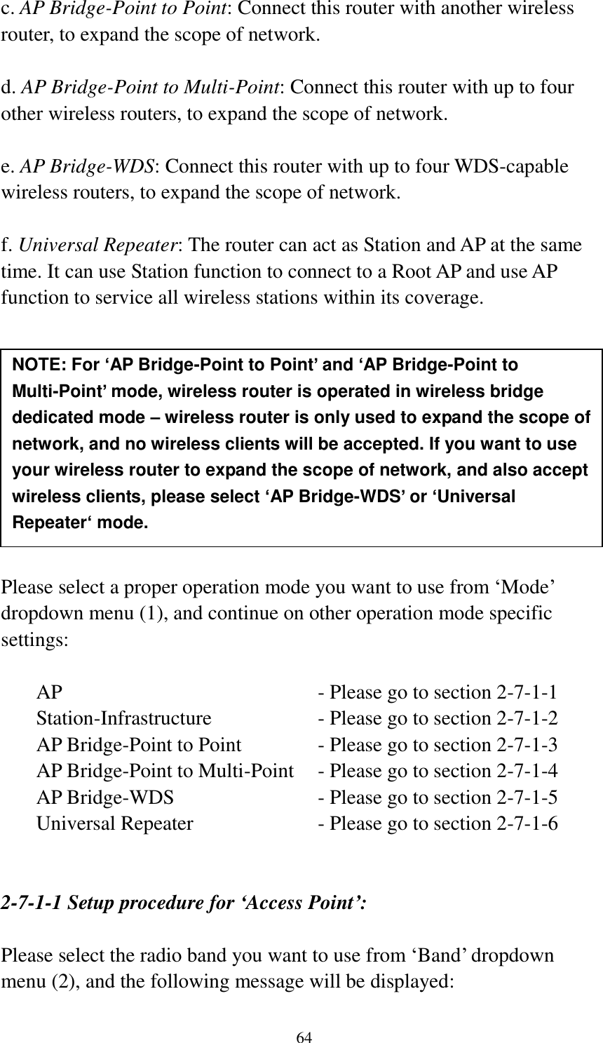 64 c. AP Bridge-Point to Point: Connect this router with another wireless router, to expand the scope of network.    d. AP Bridge-Point to Multi-Point: Connect this router with up to four other wireless routers, to expand the scope of network.  e. AP Bridge-WDS: Connect this router with up to four WDS-capable wireless routers, to expand the scope of network.  f. Universal Repeater: The router can act as Station and AP at the same time. It can use Station function to connect to a Root AP and use AP function to service all wireless stations within its coverage.           Please select a proper operation mode you want to use from „Mode‟ dropdown menu (1), and continue on other operation mode specific settings:  AP                - Please go to section 2-7-1-1 Station-Infrastructure        - Please go to section 2-7-1-2 AP Bridge-Point to Point     - Please go to section 2-7-1-3 AP Bridge-Point to Multi-Point  - Please go to section 2-7-1-4 AP Bridge-WDS         - Please go to section 2-7-1-5 Universal Repeater          - Please go to section 2-7-1-6   2-7-1-1 Setup procedure for ‘Access Point’:  Please select the radio band you want to use from „Band‟ dropdown menu (2), and the following message will be displayed: NOTE: For ‘AP Bridge-Point to Point’ and ‘AP Bridge-Point to Multi-Point’ mode, wireless router is operated in wireless bridge dedicated mode – wireless router is only used to expand the scope of network, and no wireless clients will be accepted. If you want to use your wireless router to expand the scope of network, and also accept wireless clients, please select ‘AP Bridge-WDS’ or ‘Universal Repeater‘ mode. 