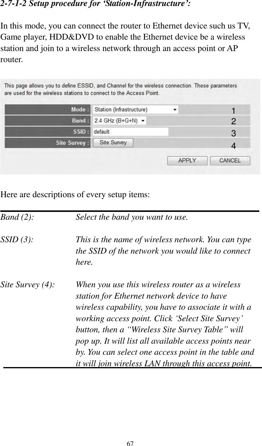 67 2-7-1-2 Setup procedure for ‘Station-Infrastructure’:  In this mode, you can connect the router to Ethernet device such us TV, Game player, HDD&amp;DVD to enable the Ethernet device be a wireless station and join to a wireless network through an access point or AP router.    Here are descriptions of every setup items:  Band (2):  Select the band you want to use.  SSID (3):  This is the name of wireless network. You can type the SSID of the network you would like to connect here.  Site Survey (4):  When you use this wireless router as a wireless station for Ethernet network device to have wireless capability, you have to associate it with a working access point. Click „Select Site Survey‟ button, then a “Wireless Site Survey Table” will pop up. It will list all available access points near by. You can select one access point in the table and it will join wireless LAN through this access point.      1 2 3 4 