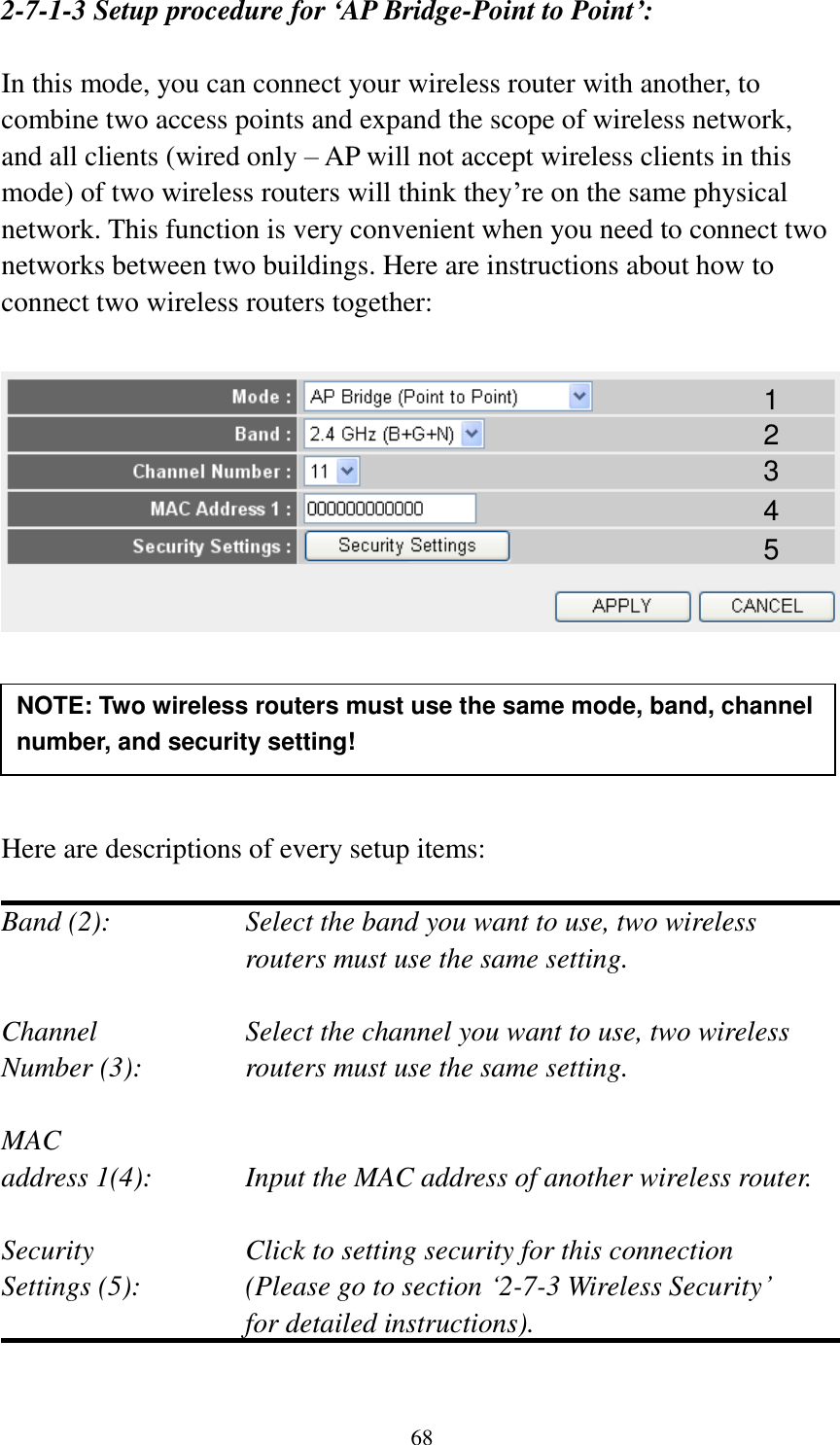 68 2-7-1-3 Setup procedure for ‘AP Bridge-Point to Point’:  In this mode, you can connect your wireless router with another, to combine two access points and expand the scope of wireless network, and all clients (wired only – AP will not accept wireless clients in this mode) of two wireless routers will think they‟re on the same physical network. This function is very convenient when you need to connect two networks between two buildings. Here are instructions about how to connect two wireless routers together:        Here are descriptions of every setup items:  Band (2):  Select the band you want to use, two wireless routers must use the same setting.  Channel  Select the channel you want to use, two wireless Number (3):  routers must use the same setting.  MAC address 1(4):  Input the MAC address of another wireless router.  Security    Click to setting security for this connection Settings (5):  (Please go to section „2-7-3 Wireless Security‟   for detailed instructions).  NOTE: Two wireless routers must use the same mode, band, channel number, and security setting!  1 2 3 4 5 