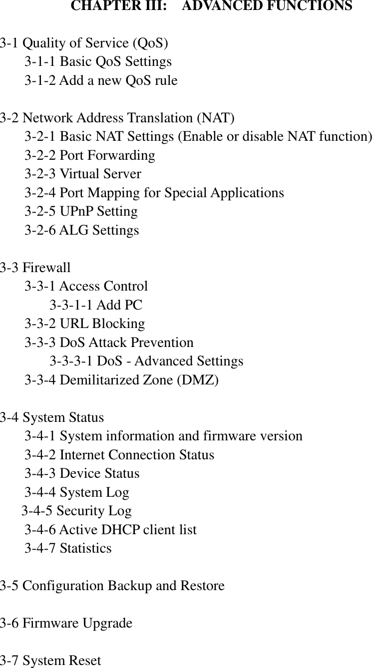 CHAPTER III:  ADVANCED FUNCTIONS  3-1 Quality of Service (QoS)   3-1-1 Basic QoS Settings   3-1-2 Add a new QoS rule  3-2 Network Address Translation (NAT)   3-2-1 Basic NAT Settings (Enable or disable NAT function)   3-2-2 Port Forwarding   3-2-3 Virtual Server   3-2-4 Port Mapping for Special Applications   3-2-5 UPnP Setting   3-2-6 ALG Settings  3-3 Firewall   3-3-1 Access Control     3-3-1-1 Add PC   3-3-2 URL Blocking   3-3-3 DoS Attack Prevention     3-3-3-1 DoS - Advanced Settings   3-3-4 Demilitarized Zone (DMZ)  3-4 System Status   3-4-1 System information and firmware version   3-4-2 Internet Connection Status   3-4-3 Device Status   3-4-4 System Log 3-4-5 Security Log   3-4-6 Active DHCP client list   3-4-7 Statistics  3-5 Configuration Backup and Restore  3-6 Firmware Upgrade  3-7 System Reset   