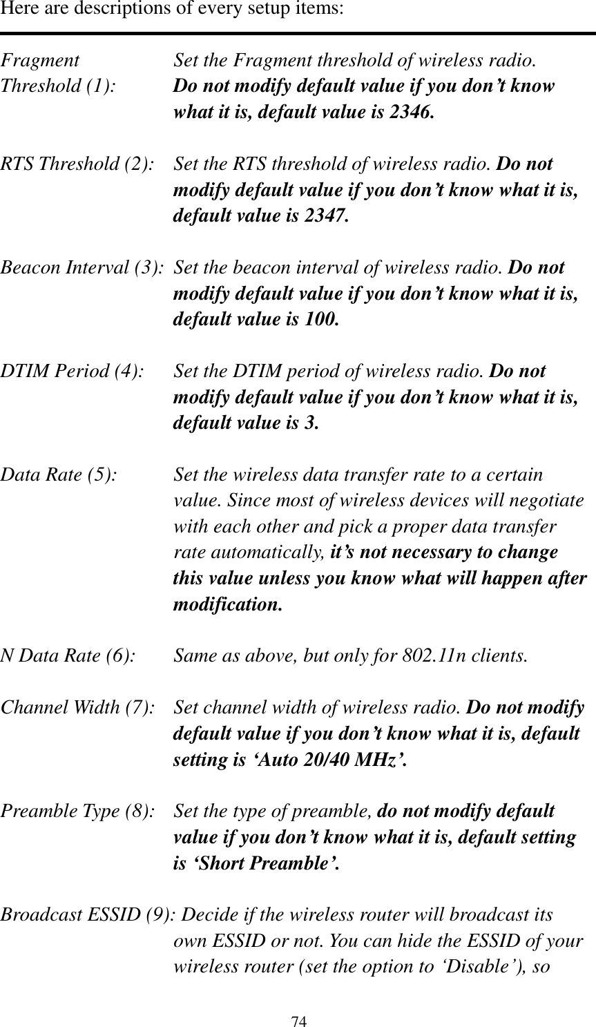 74 Here are descriptions of every setup items:  Fragment  Set the Fragment threshold of wireless radio.    Threshold (1):  Do not modify default value if you don’t know what it is, default value is 2346.  RTS Threshold (2):    Set the RTS threshold of wireless radio. Do not modify default value if you don’t know what it is, default value is 2347.  Beacon Interval (3):  Set the beacon interval of wireless radio. Do not modify default value if you don’t know what it is, default value is 100.  DTIM Period (4):    Set the DTIM period of wireless radio. Do not modify default value if you don’t know what it is, default value is 3.  Data Rate (5):    Set the wireless data transfer rate to a certain value. Since most of wireless devices will negotiate with each other and pick a proper data transfer rate automatically, it’s not necessary to change this value unless you know what will happen after modification.  N Data Rate (6):   Same as above, but only for 802.11n clients.  Channel Width (7):   Set channel width of wireless radio. Do not modify default value if you don’t know what it is, default setting is ‘Auto 20/40 MHz’.  Preamble Type (8):   Set the type of preamble, do not modify default value if you don’t know what it is, default setting is ‘Short Preamble’.  Broadcast ESSID (9): Decide if the wireless router will broadcast its own ESSID or not. You can hide the ESSID of your wireless router (set the option to „Disable‟), so 