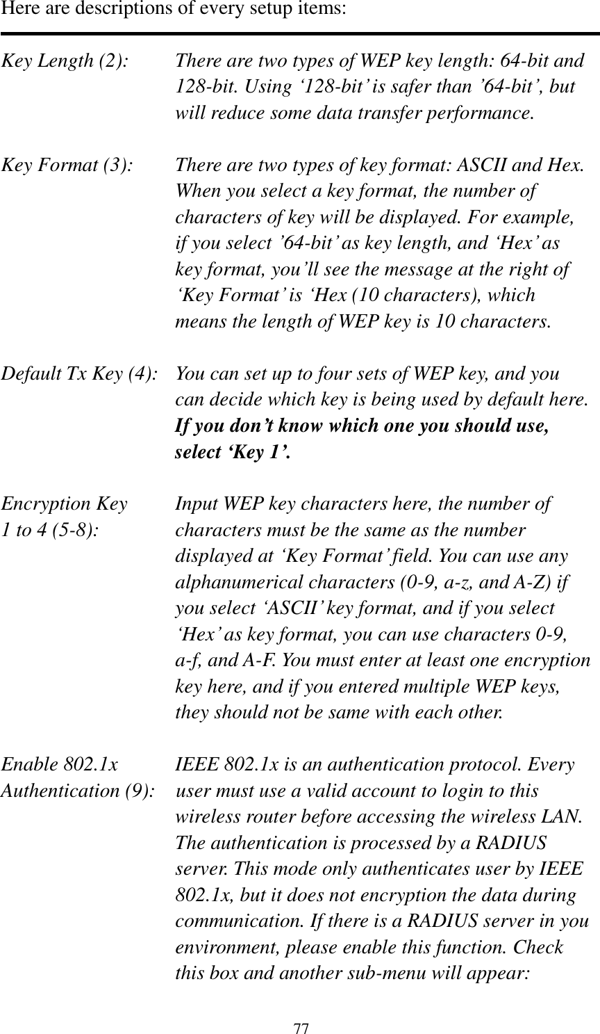 77 Here are descriptions of every setup items:  Key Length (2):    There are two types of WEP key length: 64-bit and 128-bit. Using „128-bit‟ is safer than ‟64-bit‟, but will reduce some data transfer performance.  Key Format (3):    There are two types of key format: ASCII and Hex. When you select a key format, the number of characters of key will be displayed. For example, if you select ‟64-bit‟ as key length, and „Hex‟ as key format, you‟ll see the message at the right of „Key Format‟ is „Hex (10 characters), which means the length of WEP key is 10 characters.  Default Tx Key (4):   You can set up to four sets of WEP key, and you can decide which key is being used by default here. If you don’t know which one you should use, select ‘Key 1’.  Encryption Key     Input WEP key characters here, the number of 1 to 4 (5-8):    characters must be the same as the number displayed at „Key Format‟ field. You can use any alphanumerical characters (0-9, a-z, and A-Z) if you select „ASCII‟ key format, and if you select „Hex‟ as key format, you can use characters 0-9, a-f, and A-F. You must enter at least one encryption key here, and if you entered multiple WEP keys, they should not be same with each other.  Enable 802.1x  IEEE 802.1x is an authentication protocol. Every   Authentication (9):  user must use a valid account to login to this wireless router before accessing the wireless LAN. The authentication is processed by a RADIUS server. This mode only authenticates user by IEEE 802.1x, but it does not encryption the data during communication. If there is a RADIUS server in you environment, please enable this function. Check this box and another sub-menu will appear: 