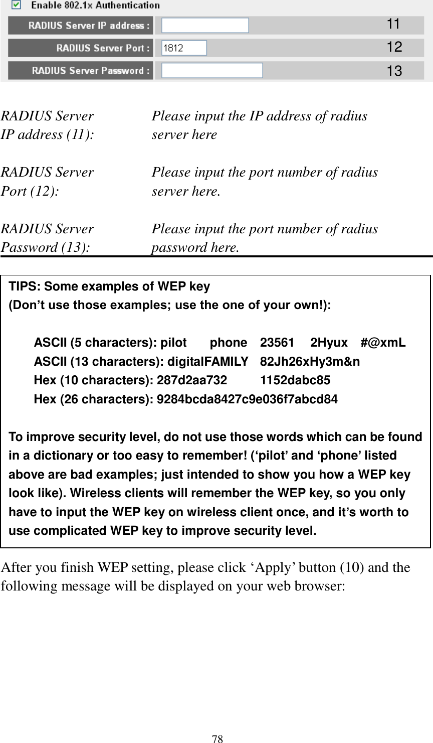 78   RADIUS Server      Please input the IP address of radius   IP address (11):      server here  RADIUS Server      Please input the port number of radius Port (12):        server here.  RADIUS Server      Please input the port number of radius Password (13):      password here.                 After you finish WEP setting, please click „Apply‟ button (10) and the following message will be displayed on your web browser:  11 12 13 TIPS: Some examples of WEP key   (Don’t use those examples; use the one of your own!):  ASCII (5 characters): pilot    phone    23561    2Hyux    #@xmL ASCII (13 characters): digitalFAMILY   82Jh26xHy3m&amp;n Hex (10 characters): 287d2aa732    1152dabc85 Hex (26 characters): 9284bcda8427c9e036f7abcd84  To improve security level, do not use those words which can be found in a dictionary or too easy to remember! (‘pilot’ and ‘phone’ listed above are bad examples; just intended to show you how a WEP key look like). Wireless clients will remember the WEP key, so you only have to input the WEP key on wireless client once, and it’s worth to use complicated WEP key to improve security level. 