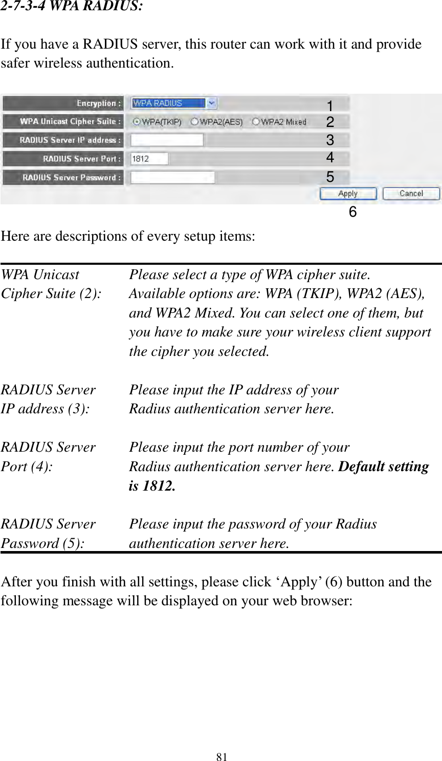 81 2-7-3-4 WPA RADIUS:  If you have a RADIUS server, this router can work with it and provide safer wireless authentication.    Here are descriptions of every setup items:  WPA Unicast      Please select a type of WPA cipher suite. Cipher Suite (2):  Available options are: WPA (TKIP), WPA2 (AES), and WPA2 Mixed. You can select one of them, but you have to make sure your wireless client support the cipher you selected.  RADIUS Server     Please input the IP address of your IP address (3):     Radius authentication server here.  RADIUS Server     Please input the port number of your Port (4):    Radius authentication server here. Default setting is 1812.  RADIUS Server     Please input the password of your Radius Password (5):    authentication server here.  After you finish with all settings, please click „Apply‟ (6) button and the following message will be displayed on your web browser:  1 3 4 2 5 6 