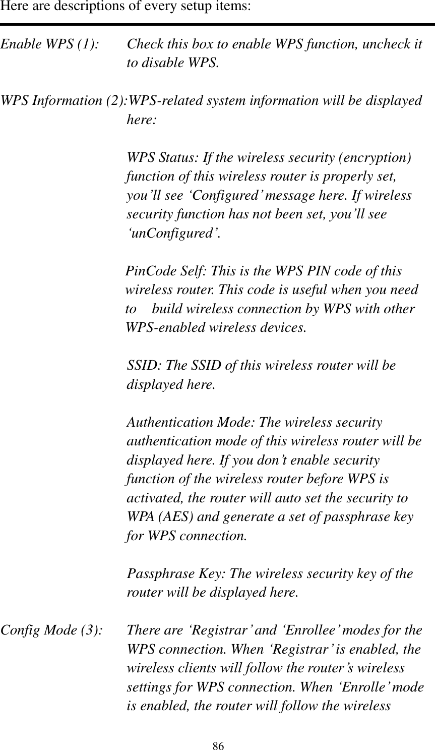 86 Here are descriptions of every setup items:  Enable WPS (1):  Check this box to enable WPS function, uncheck it to disable WPS.  WPS Information (2):WPS-related system information will be displayed here:  WPS Status: If the wireless security (encryption) function of this wireless router is properly set, you‟ll see „Configured‟ message here. If wireless security function has not been set, you‟ll see „unConfigured‟.  PinCode Self: This is the WPS PIN code of this wireless router. This code is useful when you need to    build wireless connection by WPS with other WPS-enabled wireless devices.  SSID: The SSID of this wireless router will be displayed here.  Authentication Mode: The wireless security authentication mode of this wireless router will be displayed here. If you don‟t enable security function of the wireless router before WPS is activated, the router will auto set the security to WPA (AES) and generate a set of passphrase key for WPS connection.  Passphrase Key: The wireless security key of the router will be displayed here.  Config Mode (3):  There are „Registrar‟ and „Enrollee‟ modes for the WPS connection. When „Registrar‟ is enabled, the wireless clients will follow the router‟s wireless settings for WPS connection. When „Enrolle‟ mode is enabled, the router will follow the wireless 