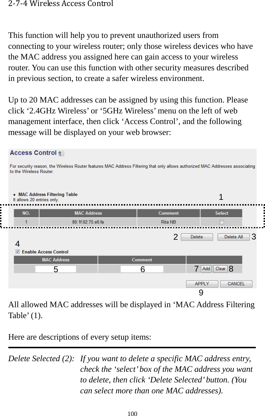 100 2-7-4 Wireless Access Control  This function will help you to prevent unauthorized users from connecting to your wireless router; only those wireless devices who have the MAC address you assigned here can gain access to your wireless router. You can use this function with other security measures described in previous section, to create a safer wireless environment.  Up to 20 MAC addresses can be assigned by using this function. Please click ‘2.4GHz Wireless’ or ‘5GHz Wireless’ menu on the left of web management interface, then click ‘Access Control’, and the following message will be displayed on your web browser:    All allowed MAC addresses will be displayed in ‘MAC Address Filtering Table’ (1).    Here are descriptions of every setup items:  Delete Selected (2):   If you want to delete a specific MAC address entry, check the ‘select’ box of the MAC address you want to delete, then click ‘Delete Selected’ button. (You can select more than one MAC addresses). 1 2 3 4 6 7 8 9 5 