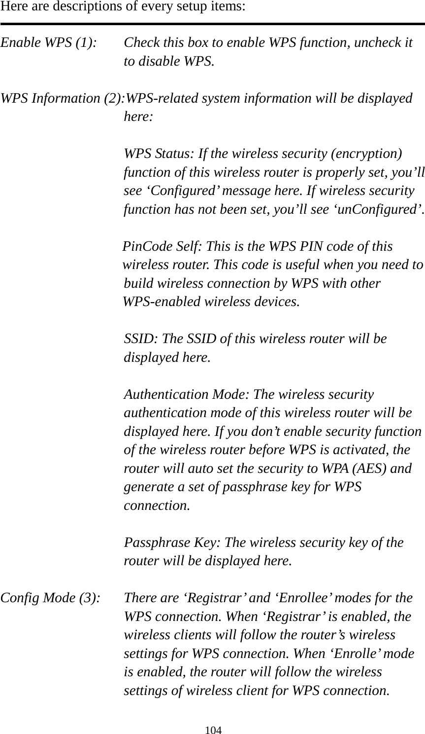 104 Here are descriptions of every setup items:  Enable WPS (1):  Check this box to enable WPS function, uncheck it to disable WPS.  WPS Information (2):WPS-related system information will be displayed here:  WPS Status: If the wireless security (encryption) function of this wireless router is properly set, you’ll see ‘Configured’ message here. If wireless security function has not been set, you’ll see ‘unConfigured’.  PinCode Self: This is the WPS PIN code of this wireless router. This code is useful when you need to  build wireless connection by WPS with other WPS-enabled wireless devices.  SSID: The SSID of this wireless router will be displayed here.  Authentication Mode: The wireless security authentication mode of this wireless router will be displayed here. If you don’t enable security function of the wireless router before WPS is activated, the router will auto set the security to WPA (AES) and generate a set of passphrase key for WPS connection.  Passphrase Key: The wireless security key of the router will be displayed here.  Config Mode (3):  There are ‘Registrar’ and ‘Enrollee’ modes for the WPS connection. When ‘Registrar’ is enabled, the wireless clients will follow the router’s wireless settings for WPS connection. When ‘Enrolle’ mode is enabled, the router will follow the wireless settings of wireless client for WPS connection. 