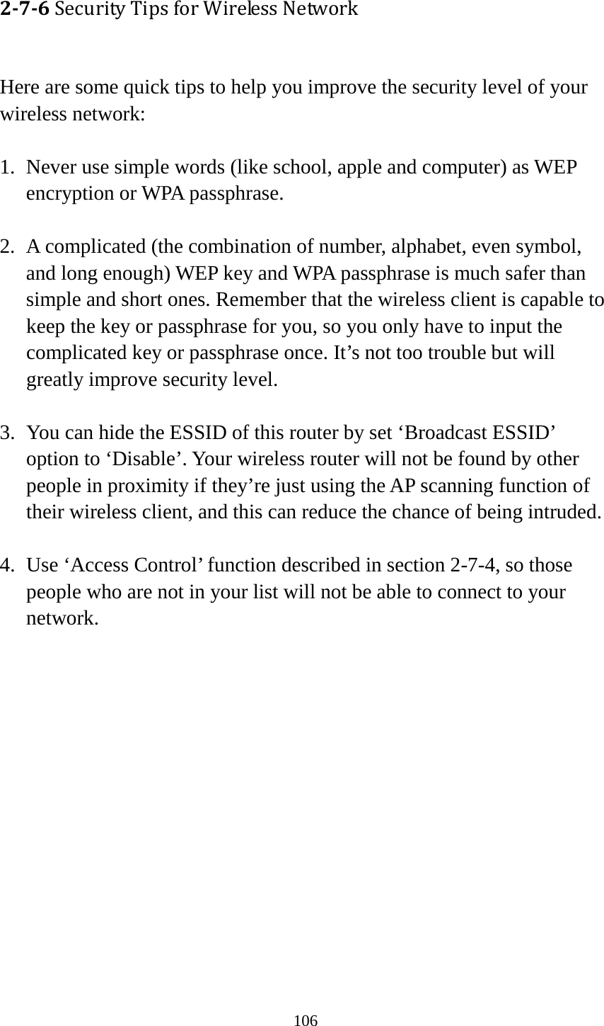 106 2-7-6 Security Tips for Wireless Network  Here are some quick tips to help you improve the security level of your wireless network:  1. Never use simple words (like school, apple and computer) as WEP encryption or WPA passphrase.  2. A complicated (the combination of number, alphabet, even symbol, and long enough) WEP key and WPA passphrase is much safer than simple and short ones. Remember that the wireless client is capable to keep the key or passphrase for you, so you only have to input the complicated key or passphrase once. It’s not too trouble but will greatly improve security level.  3. You can hide the ESSID of this router by set ‘Broadcast ESSID’ option to ‘Disable’. Your wireless router will not be found by other people in proximity if they’re just using the AP scanning function of their wireless client, and this can reduce the chance of being intruded.  4. Use ‘Access Control’ function described in section 2-7-4, so those people who are not in your list will not be able to connect to your network. 