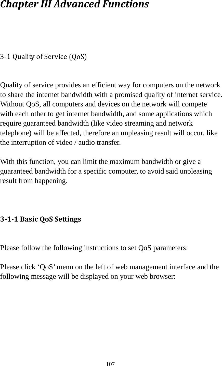 107 Chapter III Advanced Functions  3-1 Quality of Service (QoS)  Quality of service provides an efficient way for computers on the network to share the internet bandwidth with a promised quality of internet service. Without QoS, all computers and devices on the network will compete with each other to get internet bandwidth, and some applications which require guaranteed bandwidth (like video streaming and network telephone) will be affected, therefore an unpleasing result will occur, like the interruption of video / audio transfer.    With this function, you can limit the maximum bandwidth or give a guaranteed bandwidth for a specific computer, to avoid said unpleasing result from happening.   3-1-1 Basic QoS Settings  Please follow the following instructions to set QoS parameters:  Please click ‘QoS’ menu on the left of web management interface and the following message will be displayed on your web browser:        