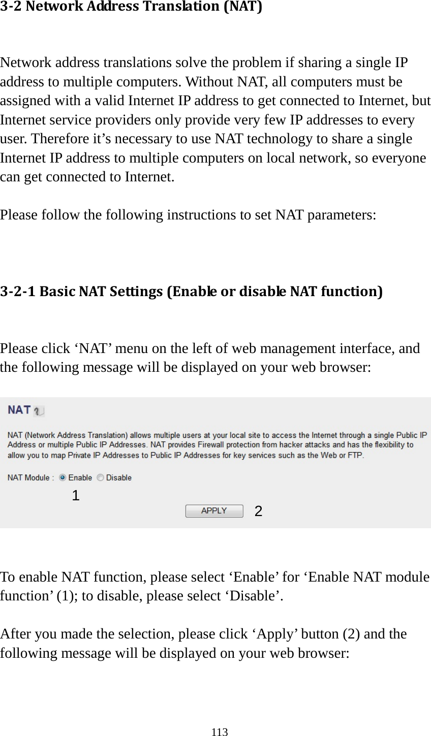 113 3-2 Network Address Translation (NAT)  Network address translations solve the problem if sharing a single IP address to multiple computers. Without NAT, all computers must be assigned with a valid Internet IP address to get connected to Internet, but Internet service providers only provide very few IP addresses to every user. Therefore it’s necessary to use NAT technology to share a single Internet IP address to multiple computers on local network, so everyone can get connected to Internet.    Please follow the following instructions to set NAT parameters:   3-2-1 Basic NAT Settings (Enable or disable NAT function)  Please click ‘NAT’ menu on the left of web management interface, and the following message will be displayed on your web browser:     To enable NAT function, please select ‘Enable’ for ‘Enable NAT module function’ (1); to disable, please select ‘Disable’.  After you made the selection, please click ‘Apply’ button (2) and the following message will be displayed on your web browser:  1 2 