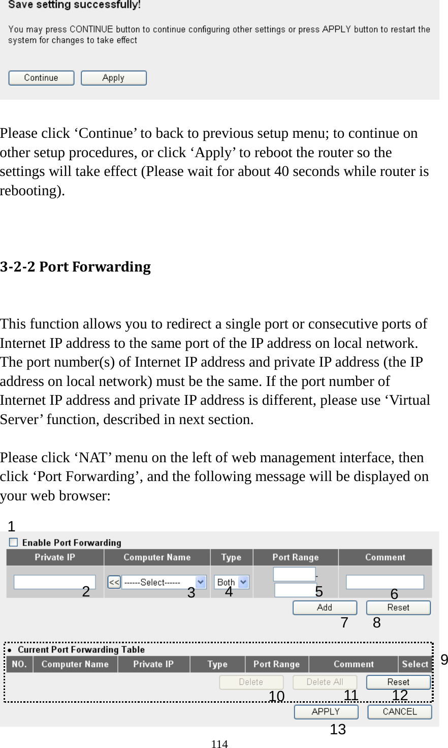 114   Please click ‘Continue’ to back to previous setup menu; to continue on other setup procedures, or click ‘Apply’ to reboot the router so the settings will take effect (Please wait for about 40 seconds while router is rebooting).   3-2-2 Port Forwarding  This function allows you to redirect a single port or consecutive ports of Internet IP address to the same port of the IP address on local network. The port number(s) of Internet IP address and private IP address (the IP address on local network) must be the same. If the port number of Internet IP address and private IP address is different, please use ‘Virtual Server’ function, described in next section.  Please click ‘NAT’ menu on the left of web management interface, then click ‘Port Forwarding’, and the following message will be displayed on your web browser:   1 3 4 5 6 7  8 9 10 11 12 13 2 