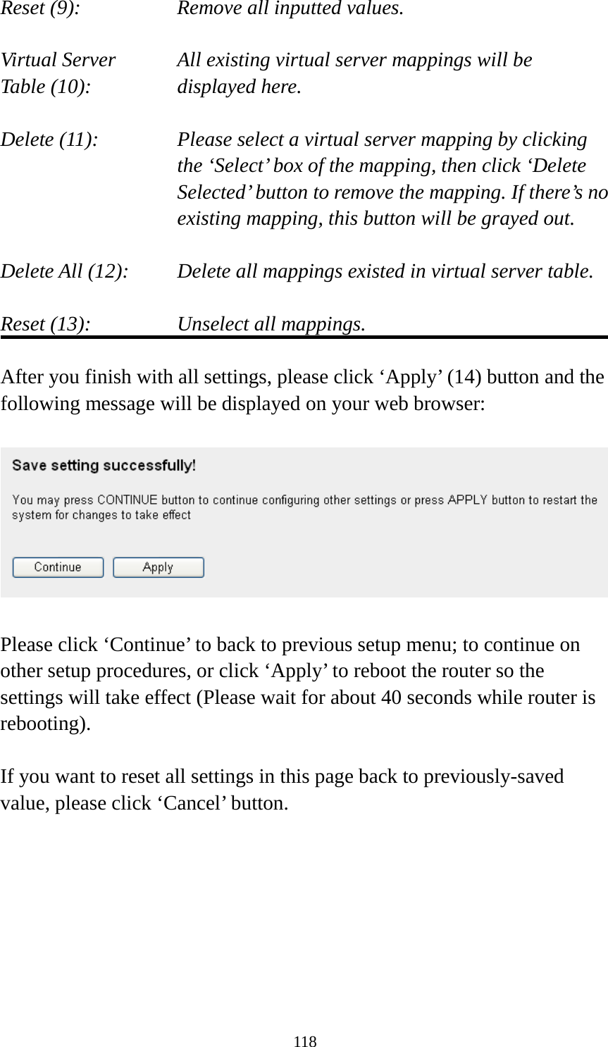 118 Reset (9):      Remove all inputted values.  Virtual Server      All existing virtual server mappings will be Table (10):       displayed here.  Delete (11):     Please select a virtual server mapping by clicking     the ‘Select’ box of the mapping, then click ‘Delete Selected’ button to remove the mapping. If there’s no existing mapping, this button will be grayed out.  Delete All (12):     Delete all mappings existed in virtual server table.  Reset (13):       Unselect all mappings.  After you finish with all settings, please click ‘Apply’ (14) button and the following message will be displayed on your web browser:    Please click ‘Continue’ to back to previous setup menu; to continue on other setup procedures, or click ‘Apply’ to reboot the router so the settings will take effect (Please wait for about 40 seconds while router is rebooting).  If you want to reset all settings in this page back to previously-saved value, please click ‘Cancel’ button.        