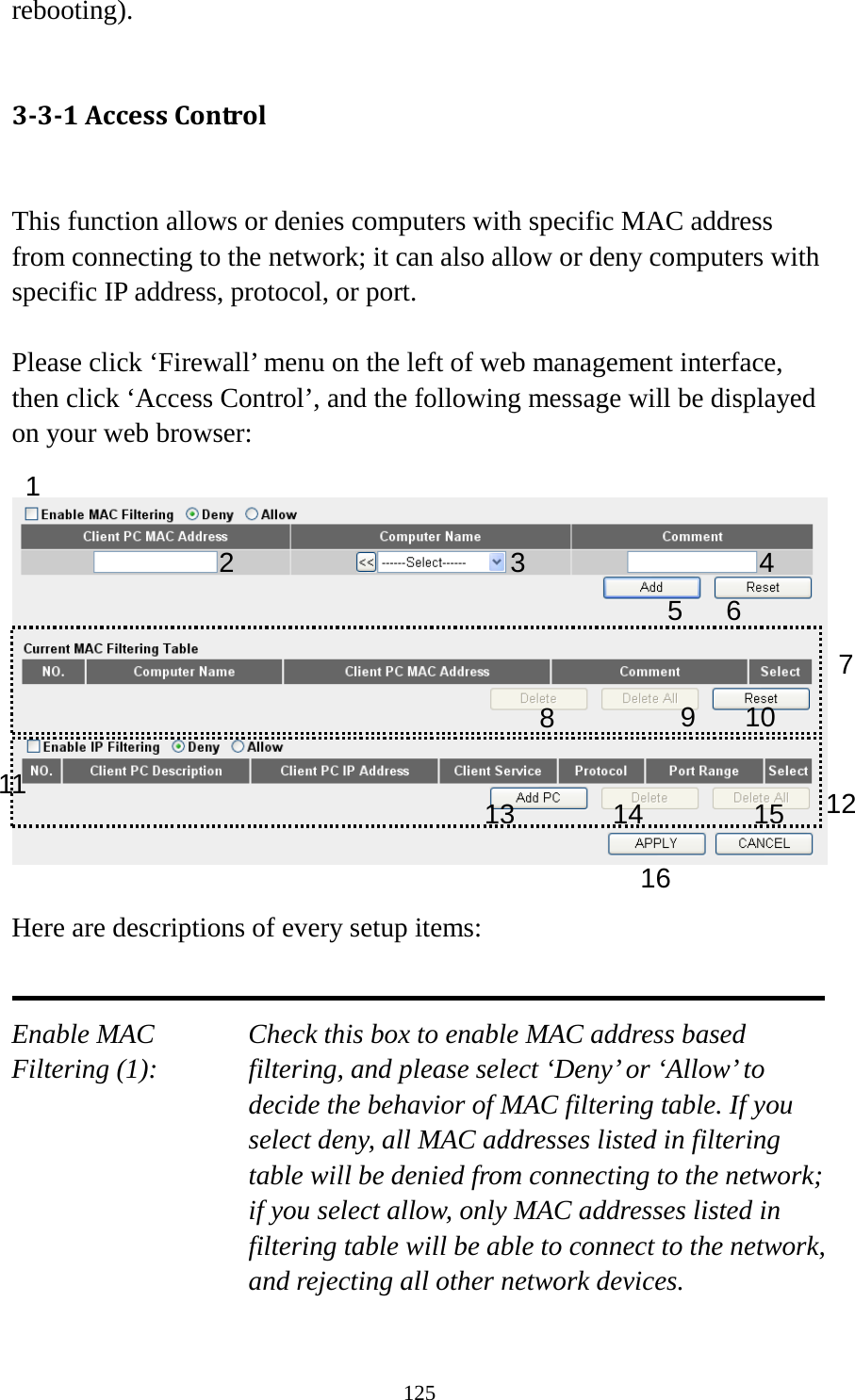 125 rebooting).  3-3-1 Access Control  This function allows or denies computers with specific MAC address from connecting to the network; it can also allow or deny computers with specific IP address, protocol, or port.  Please click ‘Firewall’ menu on the left of web management interface, then click ‘Access Control’, and the following message will be displayed on your web browser:    Here are descriptions of every setup items:   Enable MAC      Check this box to enable MAC address based Filtering (1): filtering, and please select ‘Deny’ or ‘Allow’ to decide the behavior of MAC filtering table. If you select deny, all MAC addresses listed in filtering table will be denied from connecting to the network; if you select allow, only MAC addresses listed in filtering table will be able to connect to the network, and rejecting all other network devices.  1 2 3 5 6 7 8 9 10 12 13 14 15 16 11 4 