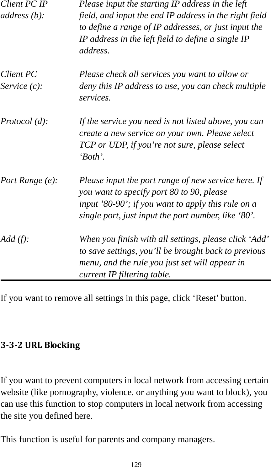 129 Client PC IP      Please input the starting IP address in the left address (b):   field, and input the end IP address in the right field to define a range of IP addresses, or just input the IP address in the left field to define a single IP address.  Client PC        Please check all services you want to allow or Service (c):   deny this IP address to use, you can check multiple services.  Protocol (d):   If the service you need is not listed above, you can create a new service on your own. Please select TCP or UDP, if you’re not sure, please select ‘Both’.  Port Range (e):   Please input the port range of new service here. If you want to specify port 80 to 90, please input ’80-90’; if you want to apply this rule on a single port, just input the port number, like ‘80’.  Add (f):   When you finish with all settings, please click ‘Add’ to save settings, you’ll be brought back to previous menu, and the rule you just set will appear in current IP filtering table.  If you want to remove all settings in this page, click ‘Reset’ button.   3-3-2 URL Blocking  If you want to prevent computers in local network from accessing certain website (like pornography, violence, or anything you want to block), you can use this function to stop computers in local network from accessing the site you defined here.  This function is useful for parents and company managers. 